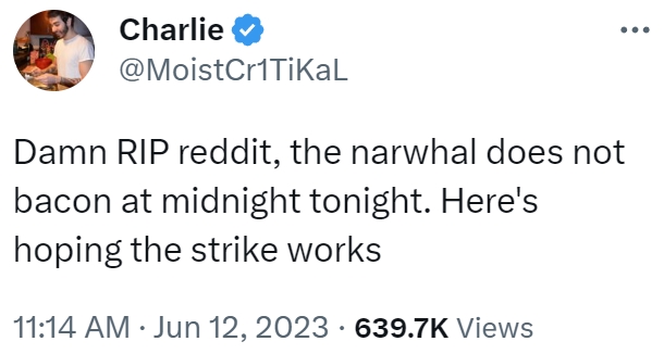 Charlie @MoistCr1TiKaL Damn RIP reddit, the narwhal does not bacon at midnight tonight. Here's hoping the strike works 11:14 AM Jun 12, 2023 639.7K Views