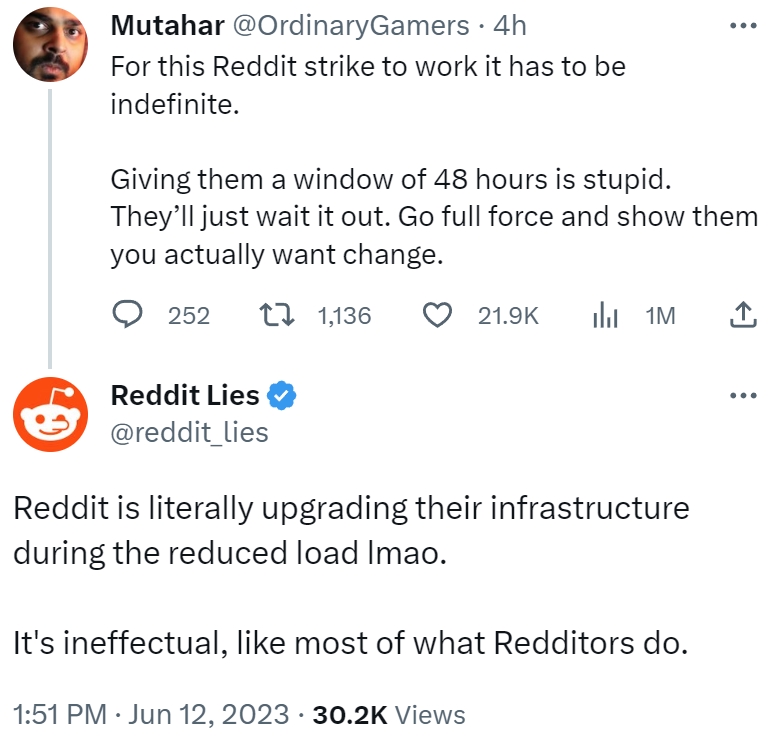 Mutahar @OrdinaryGamers. 4h For this Reddit strike to work it has to be indefinite. Giving them a window of 48 hours is stupid. They'll just wait it out. Go full force and show them you actually want change. 252 t 1,136 Reddit Lies @reddit_lies 21.9K 1M Reddit is literally upgrading their infrastructure during the reduced load Imao. 1:51 PM. Jun 12, 2023 · 30.2K Views It's ineffectual, like most of what Redditors do. ↑