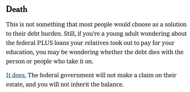 Death This is not something that most people would choose as a solution to their debt burden. Still, if you're a young adult wondering about the federal PLUS loans your relatives took out to pay for your education, you may be wondering whether the debt dies with the person or people who take it on. It does. The federal government will not make a claim on their estate, and you will not inherit the balance.