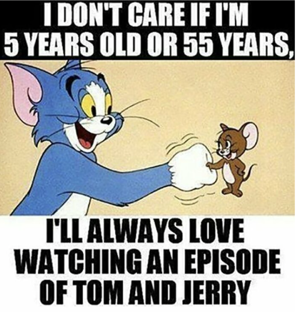 I DON'T CARE IF I'M 5 YEARS OLD OR 55 YEARS. I'LL ALWAYS LOVE WATCHING AN EPISODE OF TOM AND JERRY