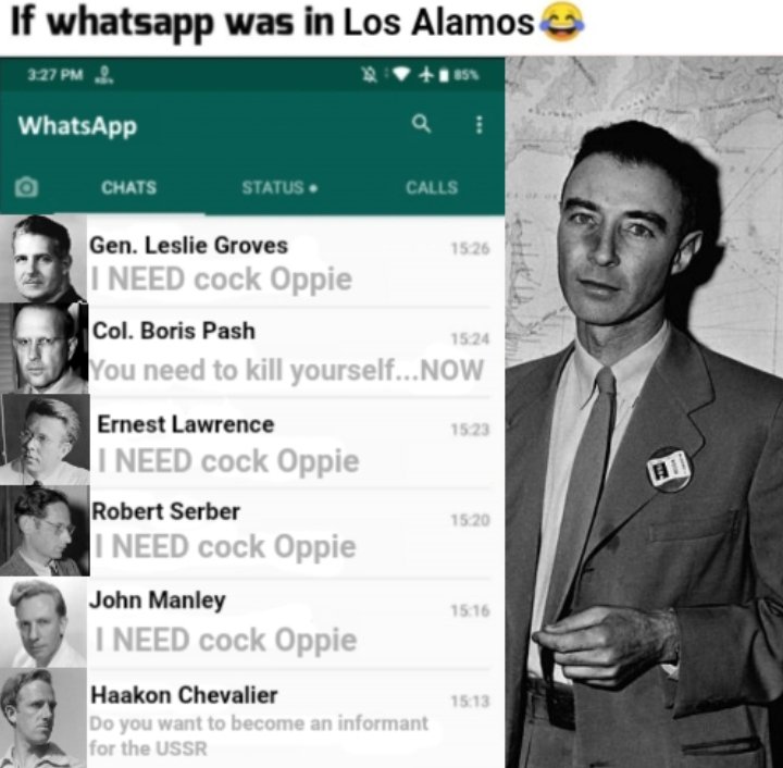 If whatsapp was in Los Alamos 3:27 PM +85% WhatsApp CHATS STATUS. Gen. Leslie Groves I NEED c--- Oppie Ernest Lawrence I NEED c--- Oppie Col. Boris Pash You need to kill yourself...NOW Robert Serber I NEED c--- Oppie CALLS John Manley I NEED c--- Oppie 15:26 Haakon Chevalier Do you want to become an informant for the USSR 15:24 15:23 15:20 15:16 15:13