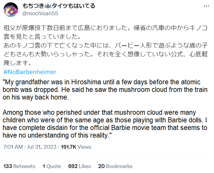 もちつきタイツもはいてる @mochisan55 祖父が原爆投下数日前まで広島におりました。 帰省の汽車の中からキノコ 雲を見たと言っていました。 あのキノコ雲の下で亡くなった中には、バービー人形で遊ぶような歳の子 どもさんも大勢いらっしゃった。 それを全く想像していない公式、 心底軽 蔑します。 #NoBarbenheimer "My grandfather was in Hiroshima until a few days before the atomic bomb was dropped. He said he saw the mushroom cloud from the train on his way back home. Among those who perished under that mushroom cloud were many children who were of the same age as those playing with Barbie dolls. I have complete disdain for the official Barbie movie team that seems to have no understanding of this reality." 7:01 AM· Jul 31, 2023191.7K Views 133 Retweets 1 Quote 692 Likes 20 Bookmarks