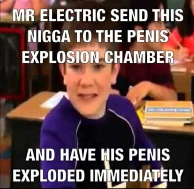 MR ELECTRIC SEND THIS N---- TO THE PENIS EXPLOSION CHAMBER AND HAVE HIS PENIS EXPLODED IMMEDIATELY