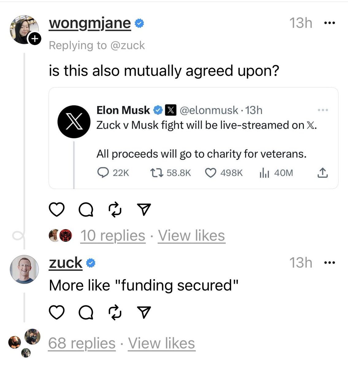 + wongmjane → Replying to @zuck is this also mutually agreed upon? Elon Musk X@elonmusk. 13h XZuck v Musk fight will be live-streamed on X. All proceeds will go to charity for veterans. 22K t58.8K 13h Q 10 replies View likes ● 498K il₁40M ↑ zuck >> More like "funding secured" Q♡ 68 replies View likes ... 13h : ...
