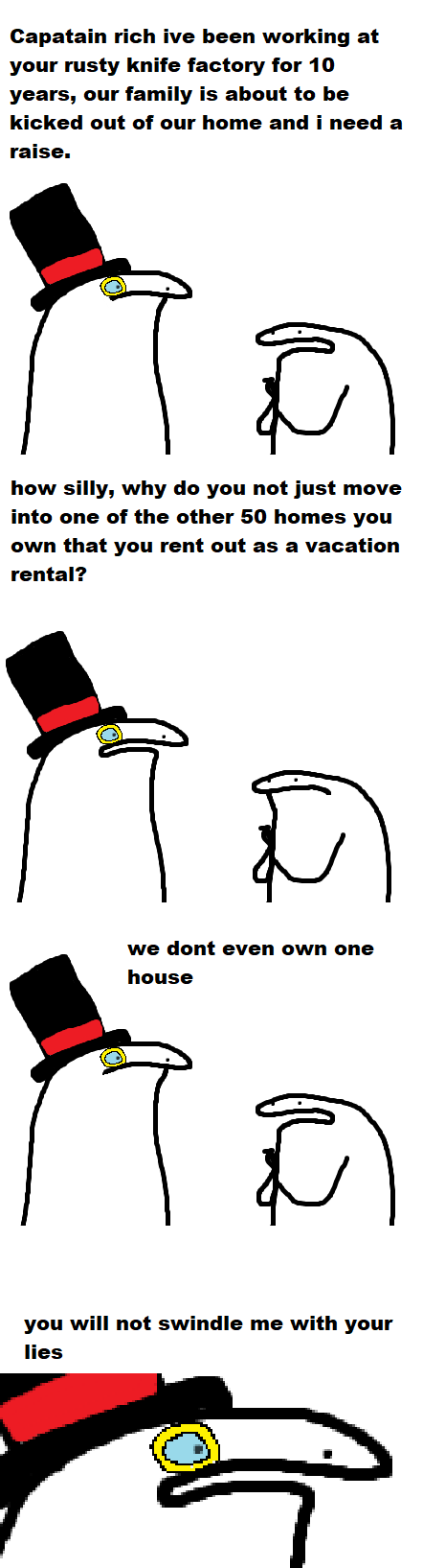 Capatain rich ive been working at your rusty knife factory for 10 years, our family is about to be kicked out of our home and i need a raise. Î how silly, why do you not just move into one of the other 50 homes you own that you rent out as a vacation rental? D we dont even own one house Ñ you will not swindle me with your lies