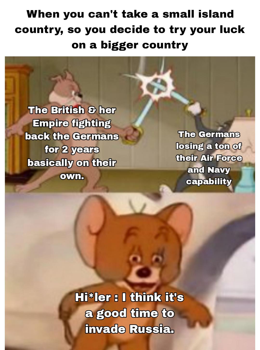 When you can't take a small island country, so you decide to try your luck on a bigger country The British & her Empire fighting back the Germans for 2 years basically on their own. The Germans losing a ton of their Air Force and Navy capability Hi*ler: I think it's a good time to invade Russia.