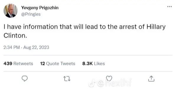 Yevgeny Prigozhin @Pringles I have information that will lead to the arrest of Hillary Clinton. 2:34 PM Aug 22, 2023 439 Retweets 12 Quote Tweets 8.3K Likes 27 Je hexlhf