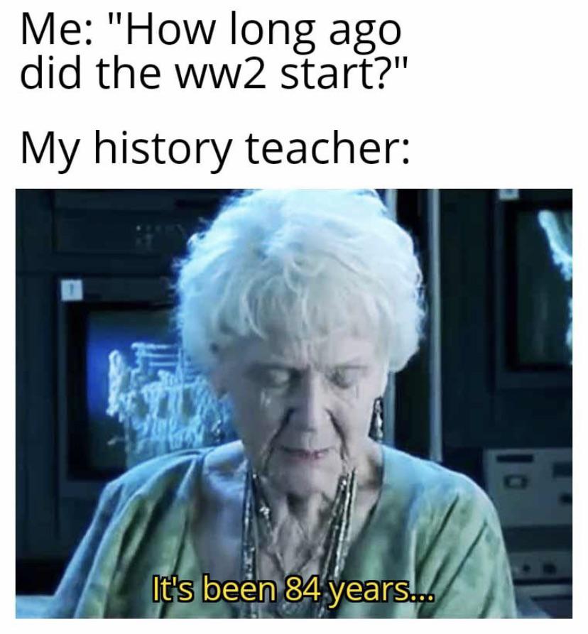 Me: "How long ago did the ww2 start?" My history teacher: 102 It's been 84 years...