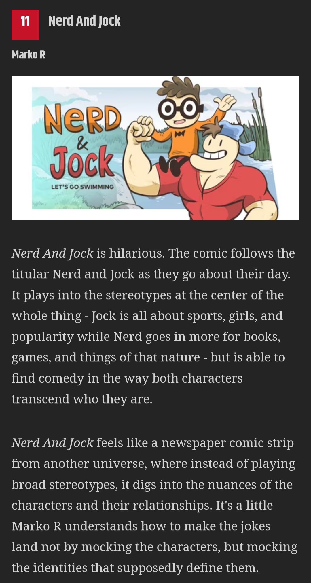 11 Nerd And Jock Marko R NERD & Jock hum LET'S GO SWIMMING 0-0 THE F Nerd And Jock is hilarious. The comic follows the titular Nerd and Jock as they go about their day. It plays into the stereotypes at the center of the whole thing - Jock is all about sports, girls, and popularity while Nerd goes in more for books, games, and things of that nature - but is able to find comedy in the way both characters transcend who they are. Nerd And Jock feels like a newspaper comic strip from another universe, where instead of playing broad stereotypes, it digs into the nuances of the characters and their relationships. It's a little Marko R understands how to make the jokes land not by mocking the characters, but mocking the identities that supposedly define them.