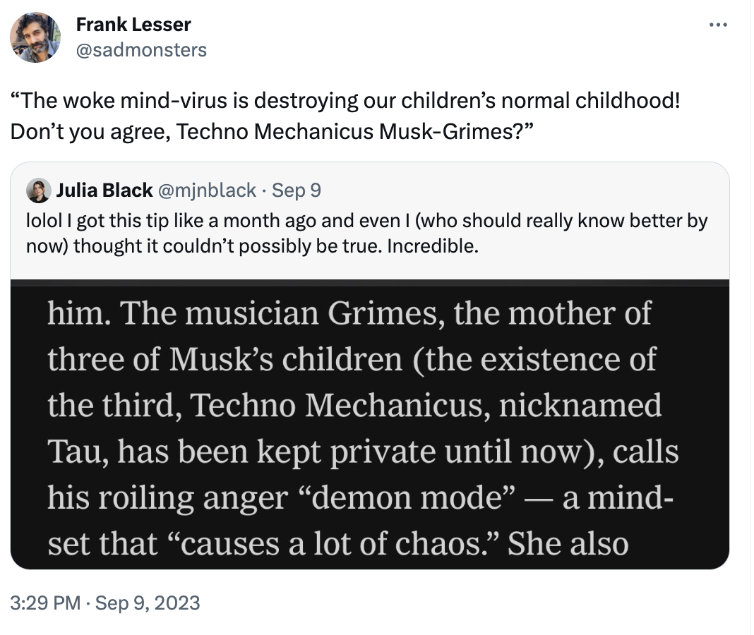 Frank Lesser @sadmonsters "The woke mind-virus is destroying our children's normal childhood! Don't you agree, Techno Mechanicus Musk-Grimes?" Julia Black @mjnblack. Sep 9 lolol I got this tip like a month ago and even I (who should really know better by now) thought it couldn't possibly be true. Incredible. him. The musician Grimes, the mother of three of Musk's children (the existence of the third, Techno Mechanicus, nicknamed Tau, has been kept private until now), calls his roiling anger “demon mode” — a mind- set that "causes a lot of chaos." She also 3:29 PM Sep 9, 2023 : ...