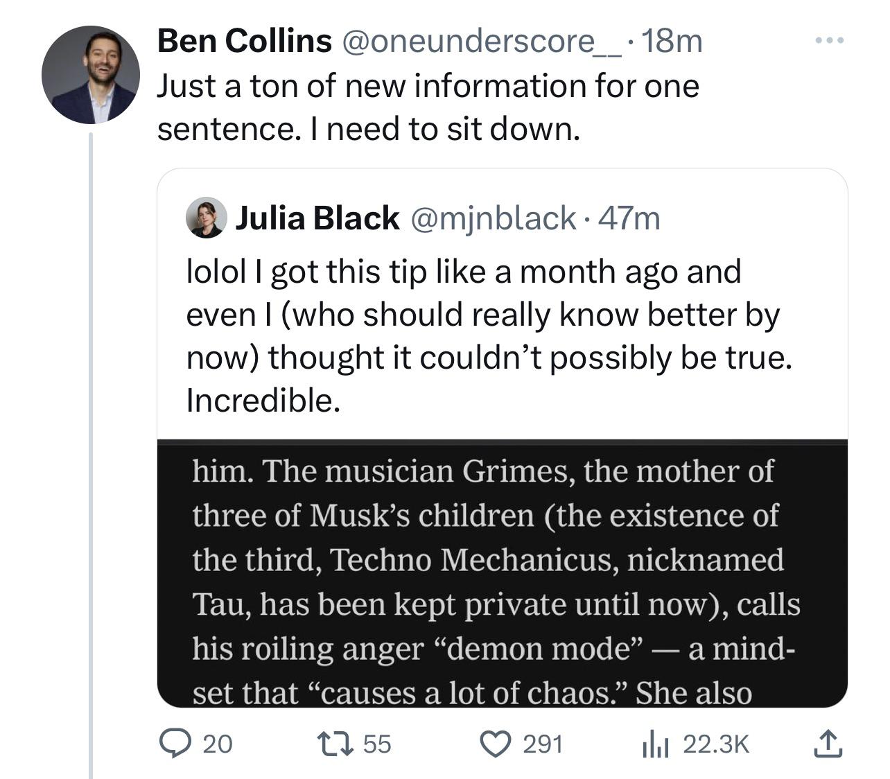 Ben Collins @oneunderscore___.18m Just a ton of new information for one sentence. I need to sit down. Julia Black @mjnblack. 47m lolol I got this tip like a month ago and even I (who should really know better by now) thought it couldn't possibly be true. Incredible. him. The musician Grimes, the mother of three of Musk's children (the existence of the third, Techno Mechanicus, nicknamed Tau, has been kept private until now), calls his roiling anger "demon mode" — a mind- set that "causes a lot of chaos." She also 20 12 55 ılıl 22.3K 291 ↑