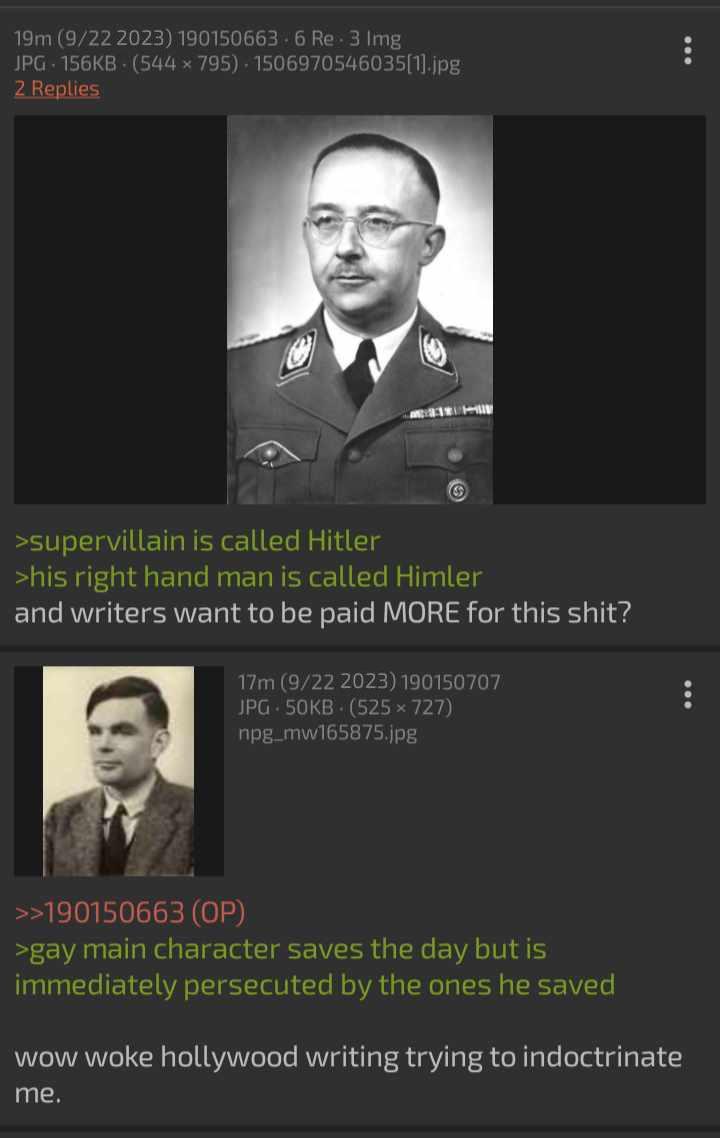 19m (9/22 2023) 190150663-6 Re-3 Img JPG 156KB (544x795) 1506970546035[1].jpg 2 Replies >supervillain is called Hitler >his right hand man is called Himler and writers want to be paid MORE for this s---? 17m (9/22 2023) 190150707 JPG 50KB (525 × 727) npg_mw165875.jpg >>190150663 (OP) >gay main character saves the day but is immediately persecuted by the ones he saved wow woke hollywood writing trying to indoctrinate me. 800