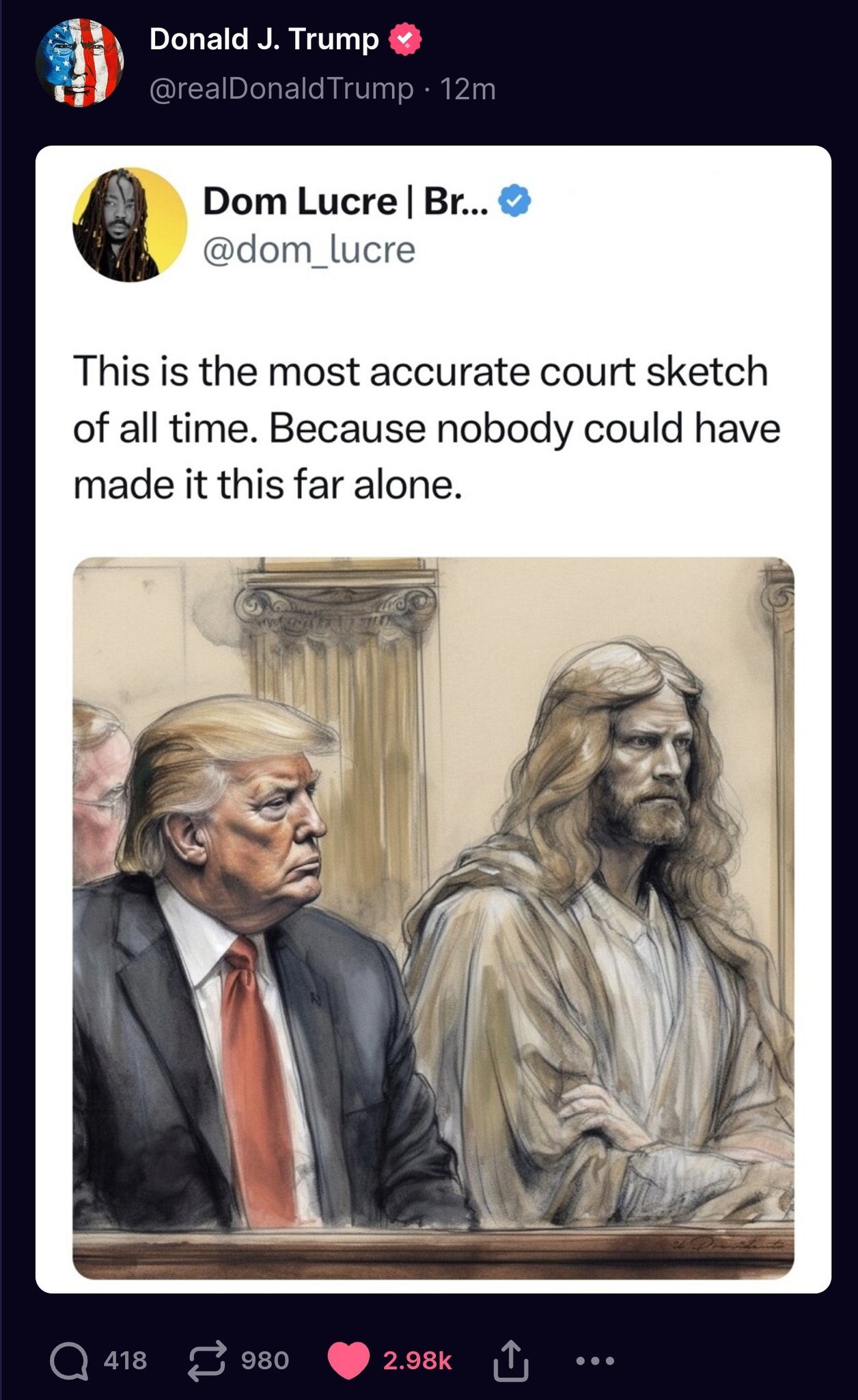 Donald J. Trump @realDonald Trump • 12m Dom Lucre | Br... @dom_lucre This is the most accurate court sketch of all time. Because nobody could have made it this far alone. 418980 2.98K