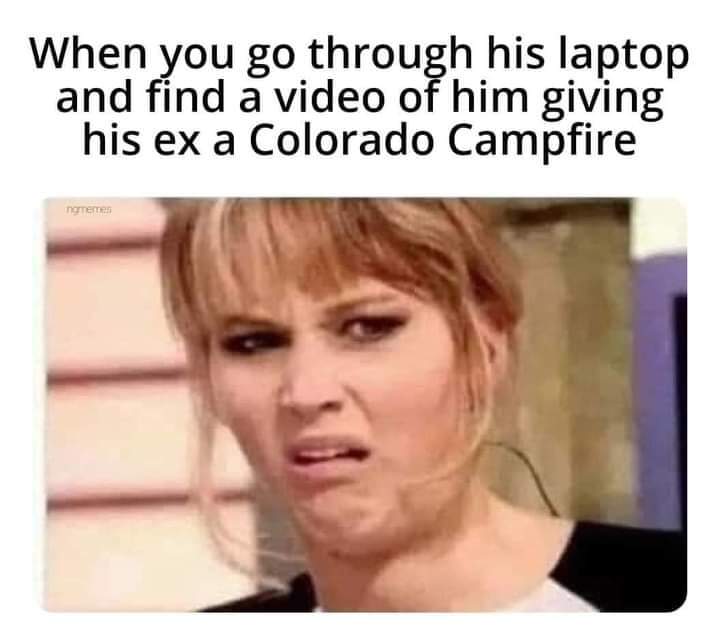 When you go through his laptop and find a video of him giving his ex a Colorado Campfire ngmemes