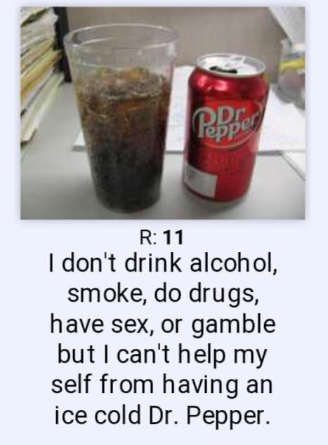 R: 11 I don't drink alcohol, smoke, do drugs, have sex, or gamble but I can't help my self from having an ice cold Dr. Pepper.