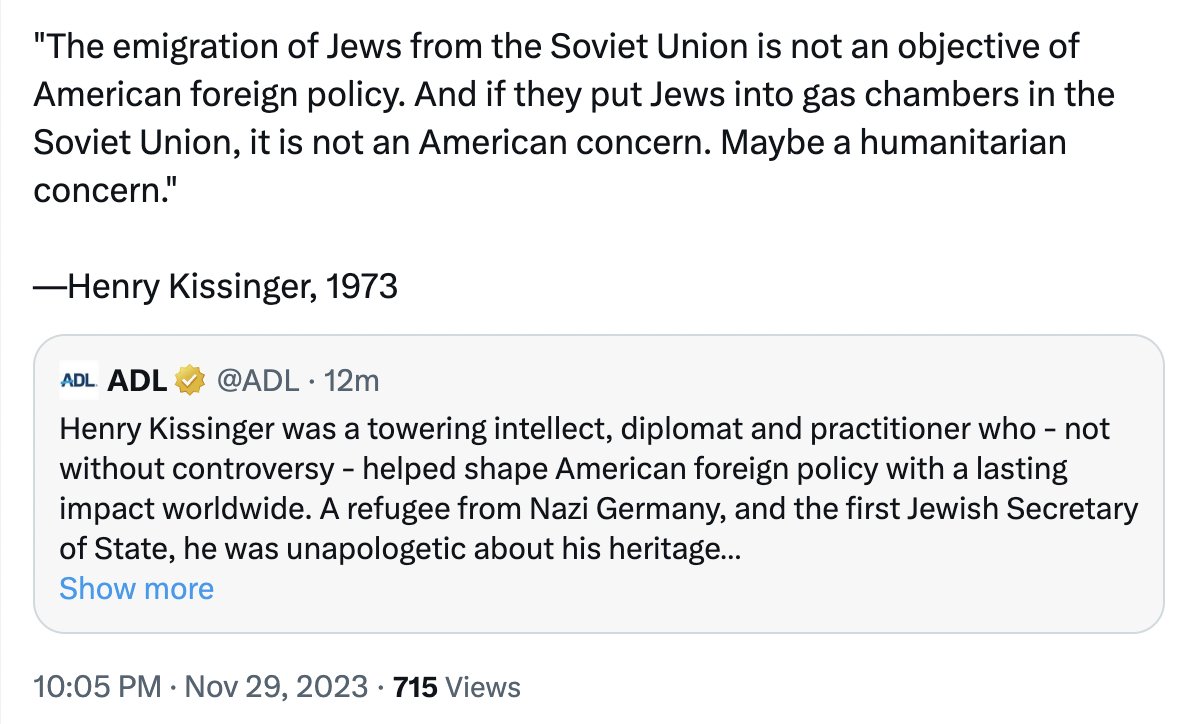 "The emigration of Jews from the Soviet Union is not an objective of American foreign policy. And if they put Jews into gas chambers in the Soviet Union, it is not an American concern. Maybe a humanitarian concern." -Henry Kissinger, 1973 ADL ADL @ADL. 12m Henry Kissinger was a towering intellect, diplomat and practitioner who - not without controversy - helped shape American foreign policy with a lasting impact worldwide. A refugee from Nazi Germany, and the first Jewish Secretary of State, he was unapologetic about his heritage... Show more 10:05 PM Nov 29, 2023 715 Views . ●