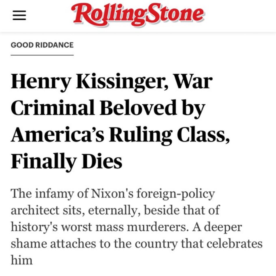 ||| Rolling Stone GOOD RIDDANCE Henry Kissinger, War Criminal Beloved by America's Ruling Class, Finally Dies The infamy of Nixon's foreign-policy architect sits, eternally, beside that of history's worst mass murderers. A deeper shame attaches to the country that celebrates him