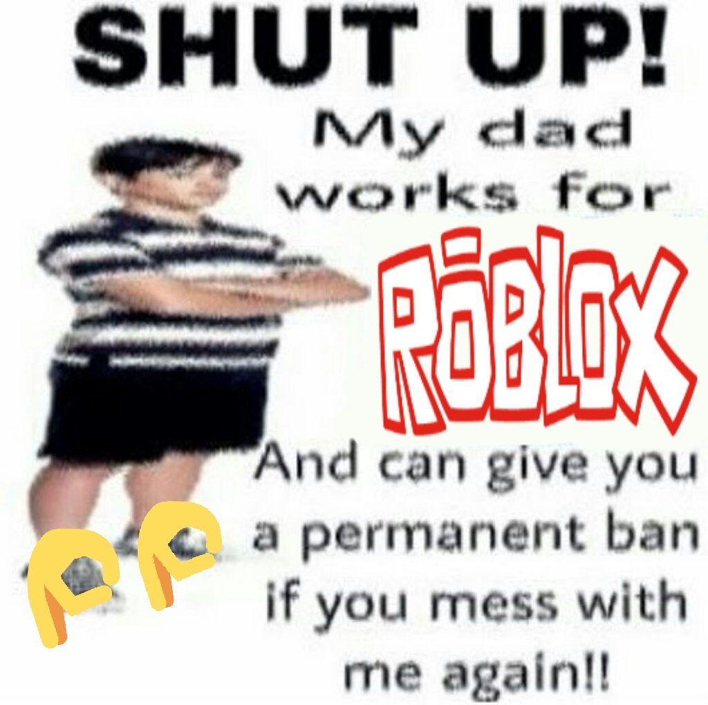 SHUT UP! My dad works for POBLOX And can give you a permanent ban if you mess with me again!!