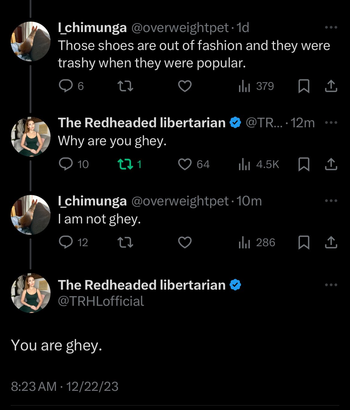 I_chimunga @overweightpet 1d Those shoes are out of fashion and they were trashy when they were popular. 6 22 The Redheaded libertarian @TR... 12m... Why are you ghey. 10 21 12 Ichimunga @overweightpet 10m I am not ghey. 22 The Redheaded libertarian @TRHLofficial You are ghey. 64 8:23 AM 12/22/23 ● ₁379 ₁4.5K 口企 || 286 口企 口企