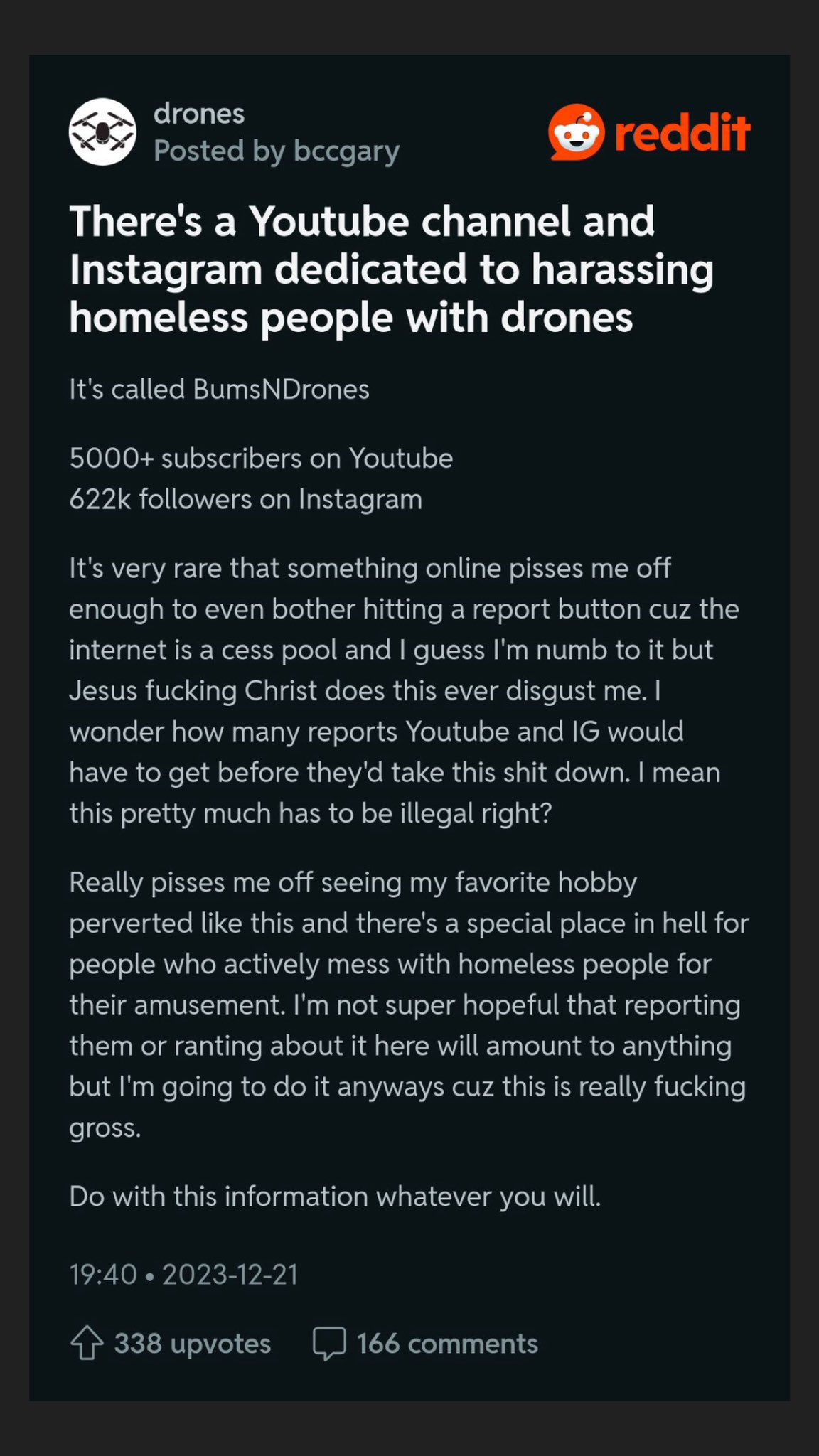 drones Posted by bccgary There's a Youtube channel and Instagram dedicated to harassing homeless people with drones It's called Bums NDrones 5000+ subscribers on Youtube 622k followers on Instagram It's very rare that something online pisses me off enough to even bother hitting a report button cuz the internet is a cess pool and I guess I'm numb to it but Jesus f------ Christ does this ever disgust me. I wonder how many reports Youtube and IG would have to get before they'd take this s--- down. I mean this pretty much has to be illegal right? Really pisses me off seeing my favorite hobby perverted like this and there's a special place in hell for people who actively mess with homeless people for their amusement. I'm not super hopeful that reporting them or ranting about it here will amount to anything but I'm going to do it anyways cuz this is really f------ gross. Do with this information whatever you will. 19:40 2023-12-21 reddit ● 338 upvotes 166 comments