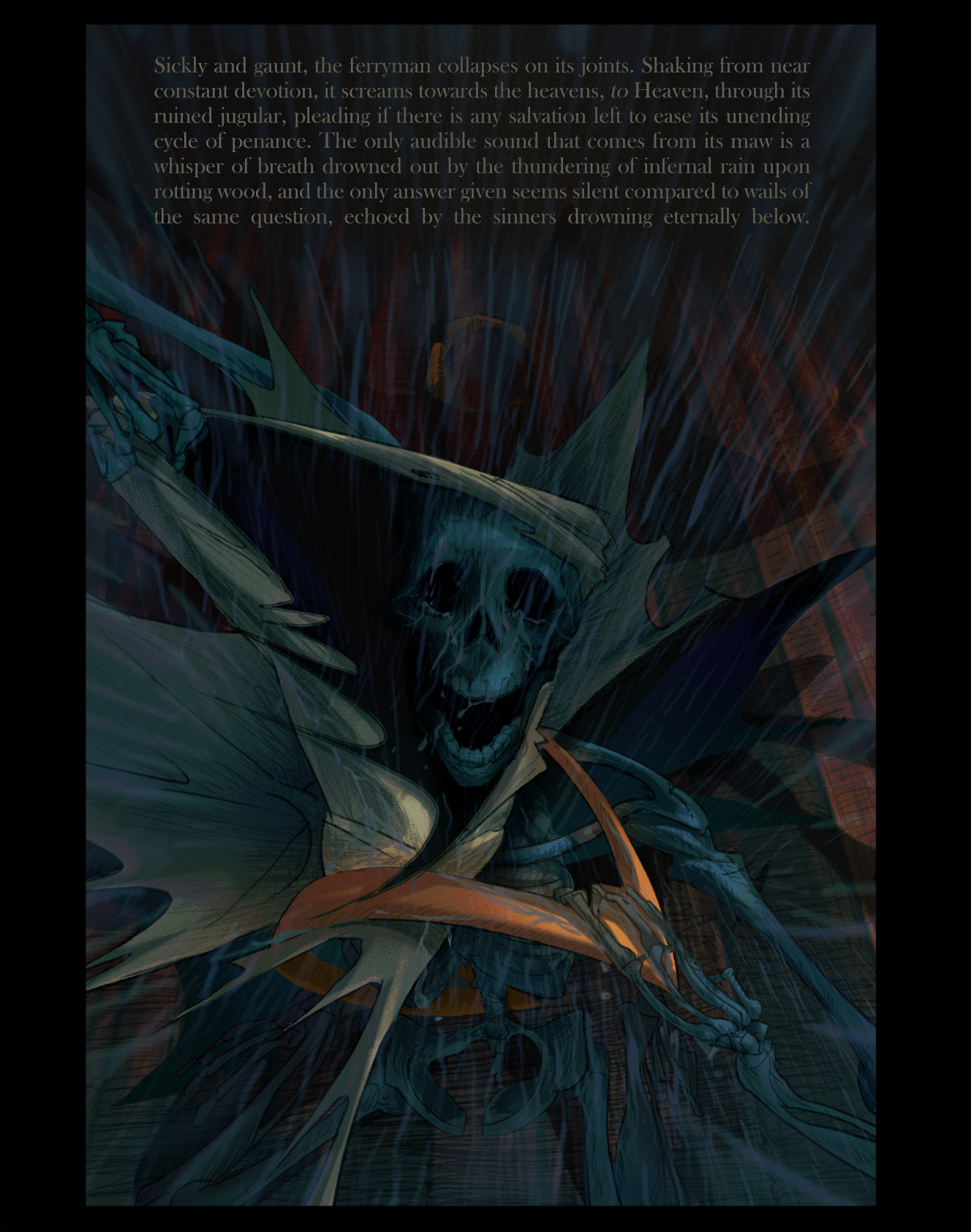 Sickly and gaunt, the ferryman collapses on its joints. Shaking from near constant devotion, it screams towards the heavens, to Heaven, through its ruined jugular, pleading if there is any salvation left to ease its unending cycle of penance. The only audible sound that comes from its maw is a whisper of breath drowned out by the thundering of infernal rain upon rotting wood, and the only answer given seems silent compared to wails of the same question, echoed by the sinners drowning eternally below.