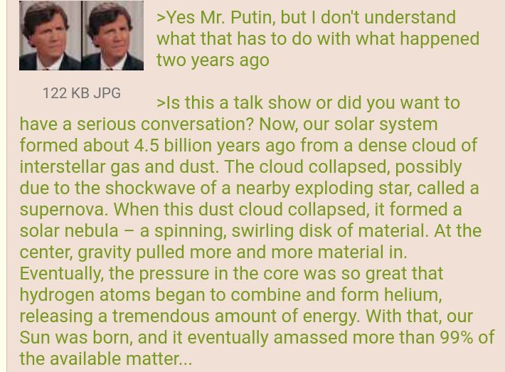 >Yes Mr. Putin, but I don't understand what that has to do with what happened two years ago 122 KB JPG >Is this a talk show or did you want to have a serious conversation? Now, our solar system formed about 4.5 billion years ago from a dense cloud of interstellar gas and dust. The cloud collapsed, possibly due to the shockwave of a nearby exploding star, called a supernova. When this dust cloud collapsed, it formed a solar nebula - a spinning, swirling disk of material. At the center, gravity pulled more and more material in. Eventually, the pressure in the core was so great that hydrogen atoms began to combine and form helium, releasing a tremendous amount of energy. With that, our Sun was born, and it eventually amassed more than 99% of the available matter...