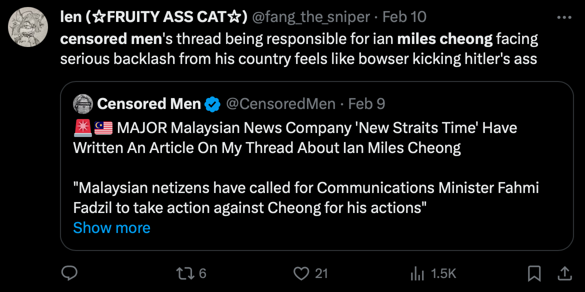 len (FRUITY ASS CAT☆) @fang_the_sniper Feb 10 censored men's thread being responsible for ian miles cheong facing serious backlash from his country feels like bowser kicking hitler's ass Censored Men @CensoredMen • Feb 9 MAJOR Malaysian News Company 'New Straits Time' Have Written An Article On My Thread About lan Miles Cheong "Malaysian netizens have called for Communications Minister Fahmi Fadzil to take action against Cheong for his actions" Show more 176 21 ₁1.5K 口企