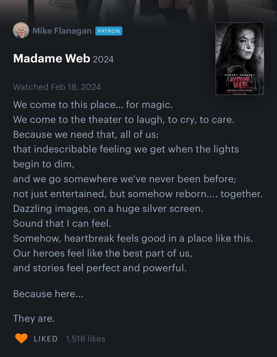 Mike Flanagan PATRON Madame Web 2024 Watched Feb 18, 2024 We come to this place... for magic. We come to the theater to laugh, to cry, to care. Because we need that, all of us: that indescribable feeling we get when the lights begin to dim, SYDNEY SWEENEY Because here... MADAME and we go somewhere we've never been before; not just entertained, but somehow reborn.... together. Dazzling images, on a huge silver screen. Sound that I can feel. They are. Somehow, heartbreak feels good in a place like this. Our heroes feel like the best part of us, and stories feel perfect and powerful. LIKED 1,518 likes LUBIVELYN MOTORS FEBRUARY 14