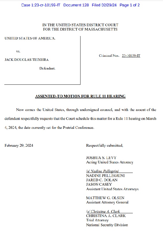 Case 1:23-cr-10159-IT Document 128 Filed 02/29/24 Page 1 of 2 VS. UNITED STATES OF AMERICA. IN THE UNITED STATES DISTRICT COURT FOR THE DISTRICT OF MASSACHUSETTS JACK DOUGLAS TEIXEIRA February 29, 2024 Defendant. Criminal Nos. 23-10159-IT ASSENTED-TO MOTION FOR RULE 11 HEARING Now comes the United States, through undersigned counsel, and with the assent of the defendant respectfully requests that the Court schedule this matter for a Rule 11 hearing on March 4, 2024, the date currently set for the Pretrial Conference. Respectfully submitted, JOSHUA S. LEVY Acting United States Attorney Is/ Nadine Pellegrini NADINE PELLEGRINI JARED C. DOLAN JASON CASEY Assistant United States Attorneys MATTHEW G. OLSEN Assistant Attorney General (s/Christina A. Clark CHRISTINA A. CLARK Trial Attorney National Security Division