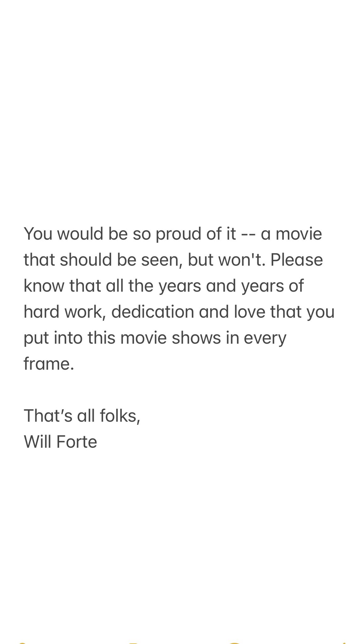 You would be so proud of it -- a movie that should be seen, but won't. Please know that all the years and years of hard work, dedication and love that you put into this movie shows in every frame. That's all folks, Will Forte