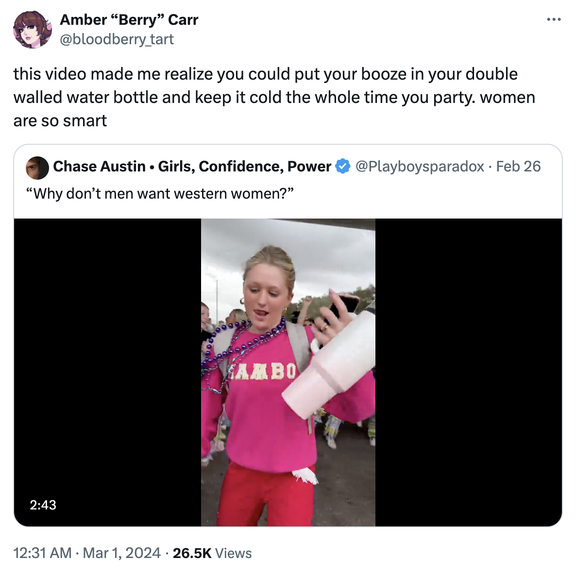 Amber "Berry" Carr @bloodberry_tart this video made me realize you could put your booze in your double walled water bottle and keep it cold the whole time you party. women are so smart Chase Austin Girls, Confidence, Power "Why don't men want western women?" 2:43 ● SAMBO 12:31 AM. Mar 1, 2024 26.5K Views @Playboysparadox. Feb 26