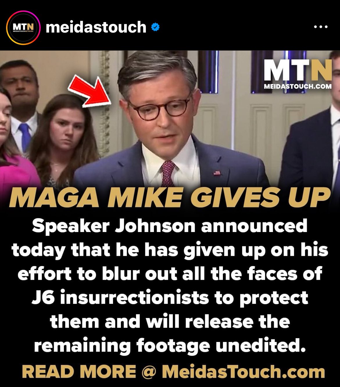 MTN meidastouch MEDASTOUCHNETWORK ↑ ●●● MTN- MEIDASTOUCH.COM MAGA MIKE GIVES UP Speaker Johnson announced today that he has given up on his effort to blur out all the faces of J6 insurrectionists to protect them and will release the remaining footage unedited. READ MORE @ MeidasTouch.com