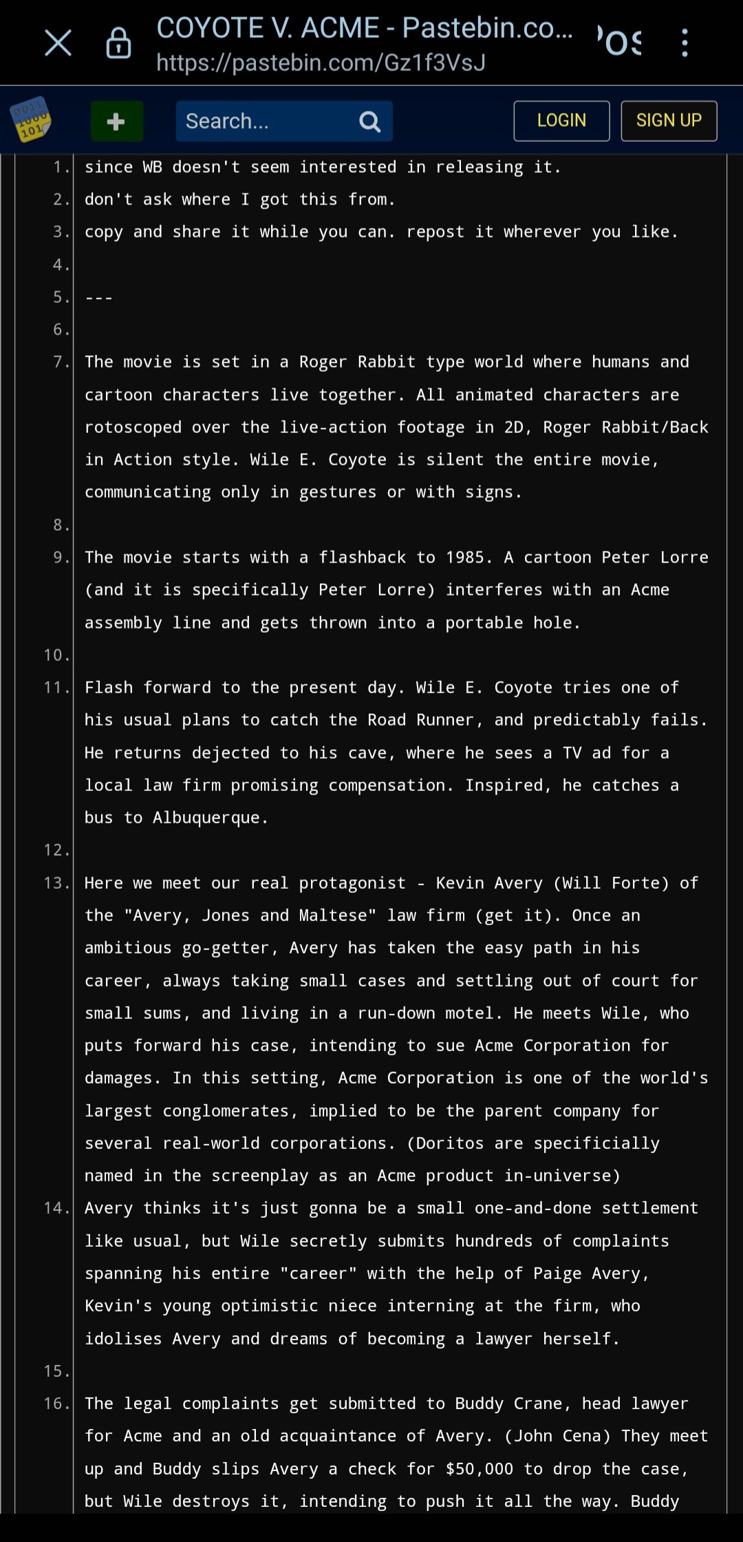 хв 1000 101 COYOTE V. ACME - Pastebin.co... os : https://pastebin.com/Gz1f3VsJ Search... LOGIN SIGN UP 1. since WB doesn't seem interested in releasing it. 2. don't ask where I got this from. 3. copy and share it while you can. repost it wherever you like. 4. 5. 6. 7. The movie is set in a Roger Rabbit type world where humans and cartoon characters live together. All animated characters are rotoscoped over the live-action footage in 2D, Roger Rabbit/Back in Action style. Wile E. Coyote is silent the entire movie, communicating only in gestures or with signs. 8. 9. The movie starts with a flashback to 1985. A cartoon Peter Lorre (and it is specifically Peter Lorre) interferes with an Acme assembly line and gets thrown into a portable hole. 10. 11. Flash forward to the present day. Wile E. Coyote tries one of his usual plans to catch the Road Runner, and predictably fails. He returns dejected to his cave, where he sees a TV ad for a local law firm promising compensation. Inspired, he catches a bus to Albuquerque. 12. 13. Here we meet our real protagonist Kevin Avery (Will Forte) of the "Avery, Jones and Maltese" law firm (get it). Once an ambitious go-getter, Avery has taken the easy path in his career, always taking small cases and settling out of court for small sums, and living in a run-down motel. He meets Wile, who puts forward his case, intending to sue Acme Corporation for damages. In this setting, Acme Corporation is one of the world's largest conglomerates, implied to be the parent company for several real-world corporations. (Doritos are specificially named in the screenplay as an Acme product in-universe) 14. Avery thinks it's just gonna be a small one-and-done settlement like usual, but Wile secretly submits hundreds of complaints spanning his entire "career" with the help of Paige Avery, Kevin's young optimistic niece interning at the firm, who idolises Avery and dreams of becoming a lawyer herself. 15. 16. The legal complaints get submitted to Buddy Crane, head lawyer for Acme and an old acquaintance of Avery. (John Cena) They meet up and Buddy slips Avery a check for $50,000 to drop the case, but Wile destroys it, intending to push it all the way. Buddy