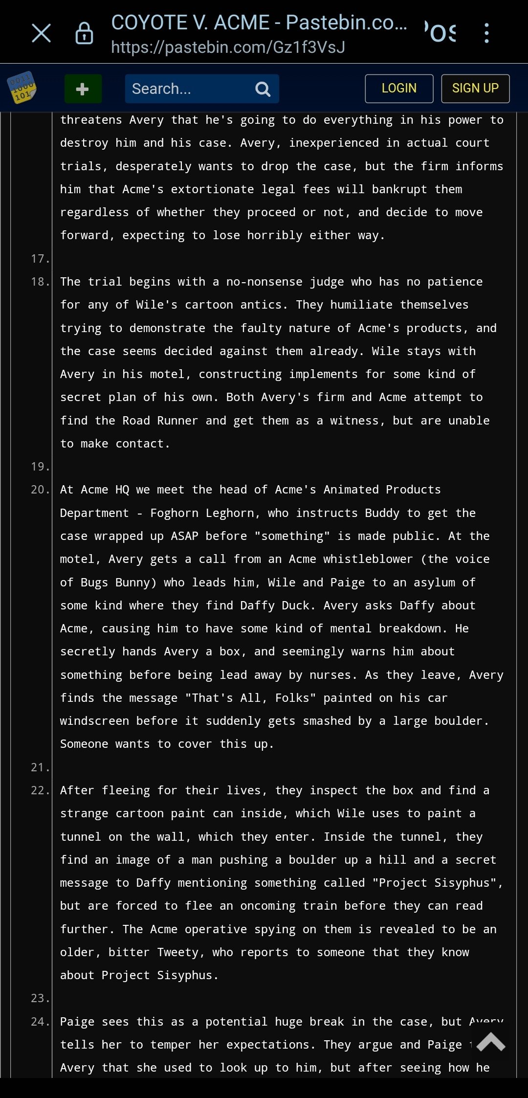 x 0011 1000 101 COYOTE V. ACME - Pastebin.co... https://pastebin.com/Gz1f3VsJ Search... LOGIN 'OS SIGN UP threatens Avery that he's going to do everything in his power to destroy him and his case. Avery, inexperienced in actual court trials, desperately wants to drop the case, but the firm informs him that Acme's extortionate legal fees will bankrupt them regardless of whether they proceed or not, and decide to move forward, expecting to lose horribly either way. 17. 18. The trial begins with a no-nonsense judge who has no patience for any of Wile's cartoon antics. They humiliate themselves trying to demonstrate the faulty nature of Acme's products, and the case seems decided against them already. Wile stays with Avery in his motel, constructing implements for some kind of secret plan of his own. Both Avery's firm and Acme attempt to find the Road Runner and get them as a witness, but are unable to make contact. 19. 20. At Acme HQ we meet the head of Acme's Animated Products Department Foghorn Leghorn, who instructs Buddy to get the case wrapped up ASAP before "something" is made public. At the motel, Avery gets a call from an Acme whistleblower (the voice of Bugs Bunny) who leads him, Wile and Paige to an asylum of some kind where they find Daffy Duck. Avery asks Daffy about Acme, causing him to have some kind of mental breakdown. He secretly hands Avery a box, and seemingly warns him about something before being lead away by nurses. As they leave, Avery finds the message "That's All, Folks" painted on his car windscreen before it suddenly gets smashed by a large boulder. Someone wants to cover this up. 21. 22. After fleeing for their lives, they inspect the box and find a strange cartoon paint can inside, which Wile uses to paint a tunnel on the wall, which they enter. Inside the tunnel, they find an image of a man pushing a boulder up a hill and a secret message to Daffy mentioning something called "Project Sisyphus", but are forced to flee an oncoming train before they can read further. The Acme operative spying on them is revealed to be an older, bitter Tweety, who reports to someone that they know about Project Sisyphus. 23. 24. Paige sees this as a potential huge break in the case, but Avery tells her to temper her expectations. They argue and Paige 1 Avery that she used to look up to him, but after seeing how he