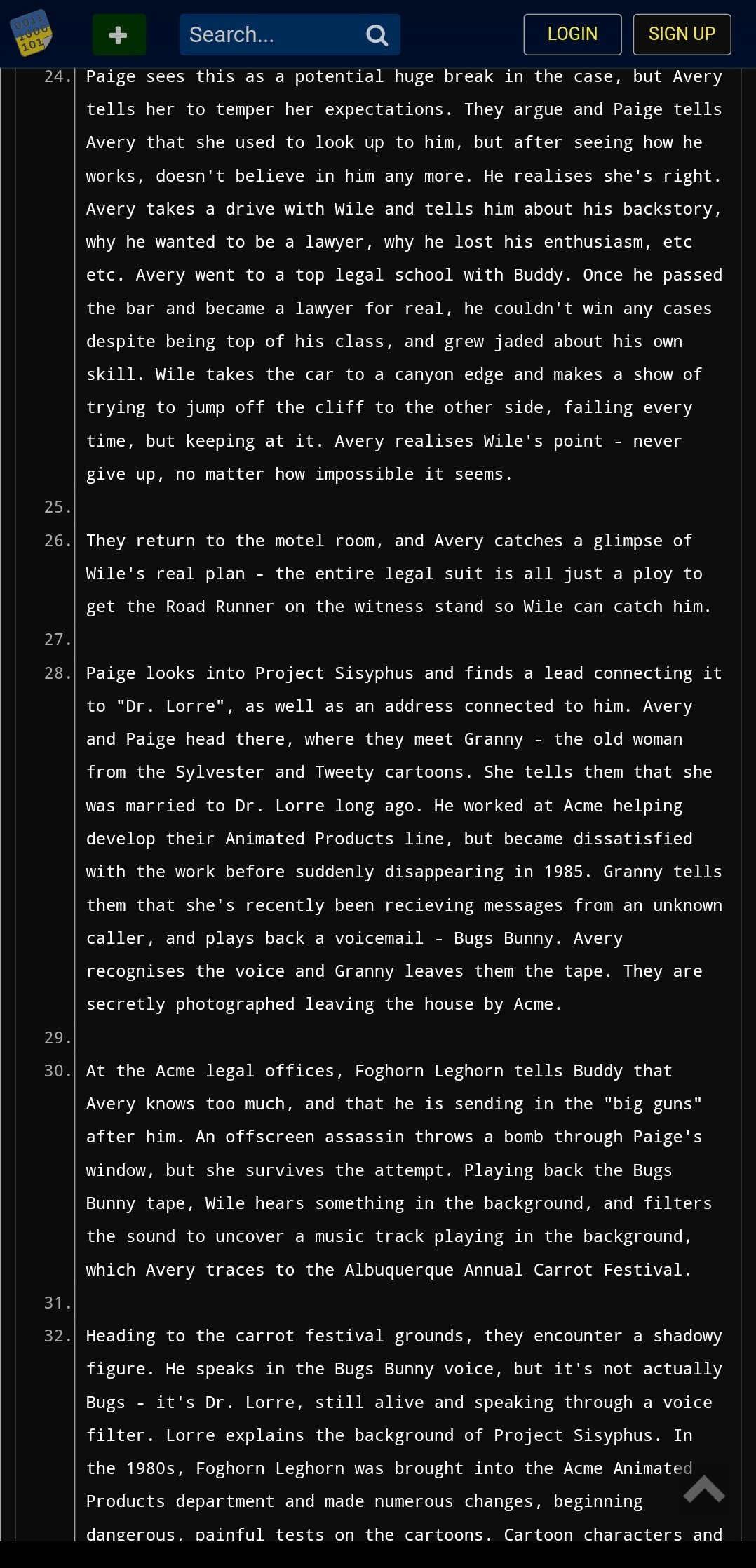 0011 1000 101 Search... 24. Paige sees this as a potential huge break in the case, but Avery tells her to temper her expectations. They argue and Paige tells Avery that she used to look up to him, but after seeing how he works, doesn't believe in him any more. He realises she's right. Avery takes a drive with Wile and tells him about his backstory, why he wanted to be a lawyer, why he lost his enthusiasm, etc etc. Avery went to a top legal school with Buddy. Once he passed the bar and became a lawyer for real, he couldn't win any cases despite being top of his class, and grew jaded about his own skill. Wile takes the car to a canyon edge and makes a show of trying to jump off the cliff to the other side, failing every time, but keeping at it. Avery realises Wile's point give up, no matter how impossible it seems. LOGIN - SIGN UP never 25. 26. They return to the motel room, and Avery catches a glimpse of Wile's real plan the entire legal suit is all just a ploy to get the Road Runner on the witness stand so Wile can catch him. 27. 28. Paige looks into Project Sisyphus and finds a lead connecting it to "Dr. Lorre", as well as an address connected to him. Avery and Paige head there, where they meet Granny the old woman from the Sylvester and Tweety cartoons. She tells them that she was married to Dr. Lorre long ago. He worked at Acme helping develop their Animated Products line, but became dissatisfied with the work before suddenly disappearing in 1985. Granny tells them that she's recently been recieving messages from an unknown caller, and plays back a voicemail Bugs Bunny. Avery recognises the voice and Granny leaves them the tape. They are secretly photographed leaving the house by Acme. 29. 30. At the Acme legal offices, Foghorn Leghorn tells Buddy that Avery knows too much, and that he is sending in the "big guns" after him. An offscreen assassin throws a bomb through Paige's window, but she survives the attempt. Playing back the Bugs Bunny tape, Wile hears something in the background, and filters the sound to uncover a music track playing in the background, which Avery traces to the Albuquerque Annual Carrot Festival. 31. 32. Heading to the carrot festival grounds, they encounter a shadowy figure. He speaks in the Bugs Bunny voice, but it's not actually Bugs it's Dr. Lorre, still alive and speaking through a voice filter. Lorre explains the background of Project Sisyphus. In the 1980s, Foghorn Leghorn was brought into the Acme Animated Products department and made numerous changes, beginning dangerous, painful tests on the cartoons. Cartoon characters and