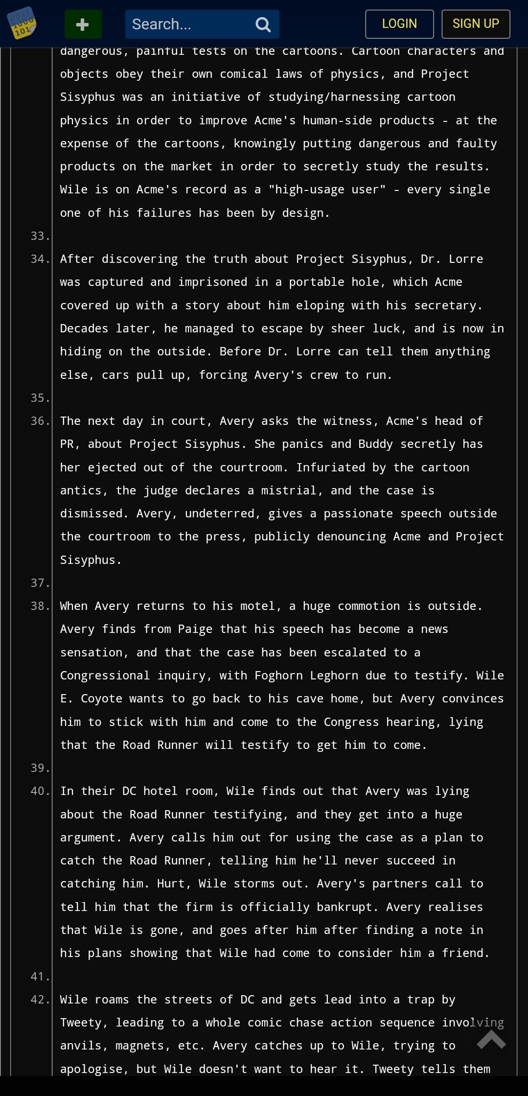 0011 1000 101 Search... Q dangerous, painful tests on the cartoons. Cartoon characters and objects obey their own comical laws of physics, and Project Sisyphus was an initiative of studying/harnessing cartoon physics in order to improve Acme's human-side products at the expense of the cartoons, knowingly putting dangerous and faulty products on the market in order to secretly study the results. Wile is on Acme's record as a "high-usage user" every single one of his failures has been by design. LOGIN SIGN UP 33. 34. After discovering the truth about Project Sisyphus, Dr. Lorre was captured and imprisoned in a portable hole, which Acme covered up with a story about him eloping with his secretary. Decades later, he managed to escape by sheer luck, and is now in hiding on the outside. Before Dr. Lorre can tell them anything else, cars pull up, forcing Avery's crew to run. 35. 36. The next day in court, Avery asks the witness, Acme's head of PR, about Project Sisyphus. She panics and Buddy secretly has her ejected out of the courtroom. Infuriated by the cartoon antics, the judge declares a mistrial, and the case is dismissed. Avery, undeterred, gives a passionate speech outside the courtroom to the press, publicly denouncing Acme and Project Sisyphus. 37. 38. When Avery returns to his motel, a huge commotion is outside. Avery finds from Paige that his speech has become a new sensation, and that the case has been escalated to a Congressional inquiry, with Foghorn Leghorn due to testify. Wile E. Coyote wants to go back to his cave home, but Avery convinces him to stick with him and come to the Congress hearing, lying that the Road Runner will testify to get him to come. 39. 40. In their DC hotel room, Wile finds out that Avery was lying about the Road Runner testifying, and they get into a huge argument. Avery calls him out for using the case as a plan to catch the Road Runner, telling him he'll never succeed in catching him. Hurt, Wile storms out. Avery's partners call to tell him that the firm is officially bankrupt. Avery realises that Wile is gone, and goes after him after finding a note in his plans showing that Wile had come to consider him a friend. 41. 42. Wile roams the streets of DC and gets lead into a trap by Tweety, leading to a whole comic chase action sequence involving anvils, magnets, etc. Avery catches up to Wile, trying to apologise, but Wile doesn't want to hear it. Tweety tells them