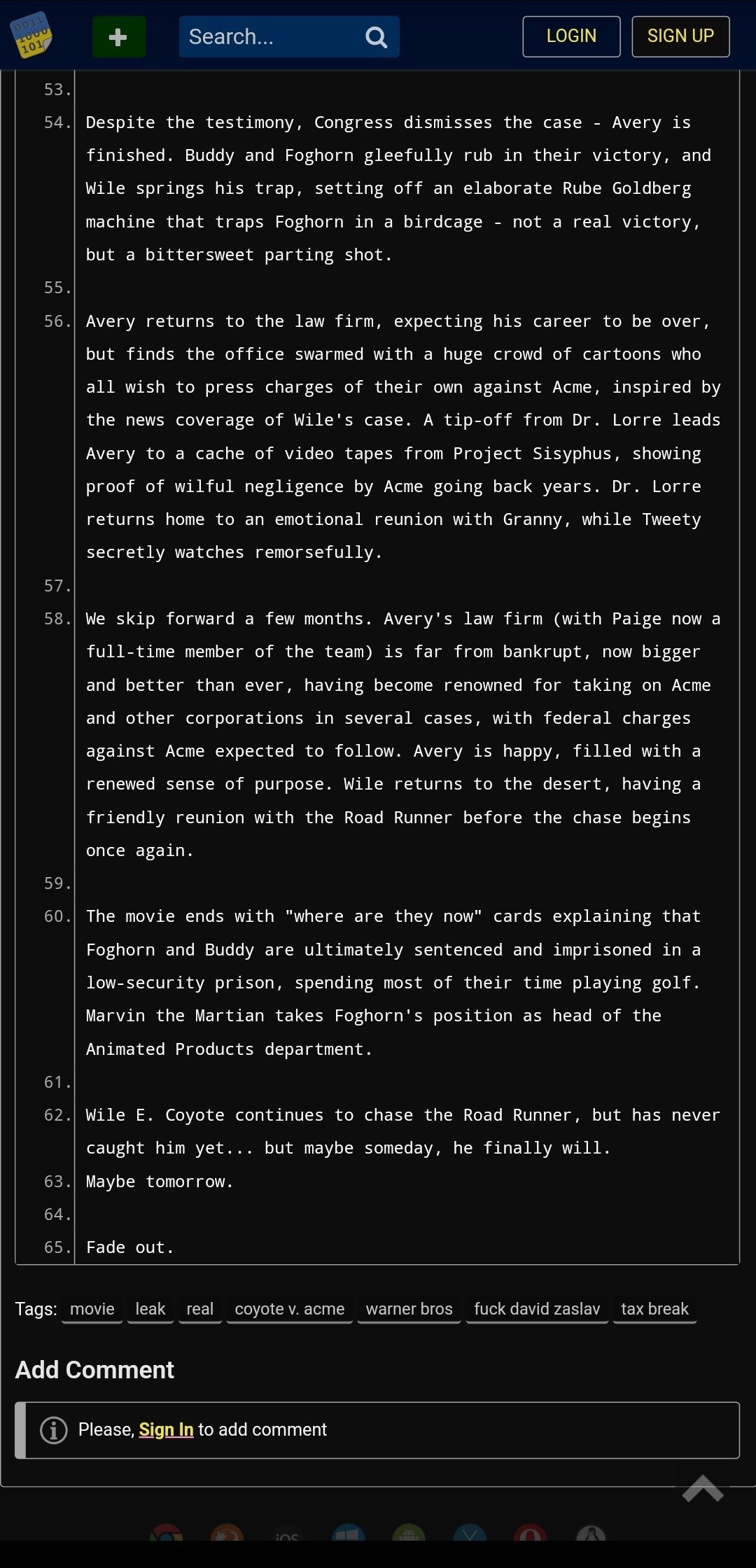 0011 1000 101 Search... 59. 60. 53. 54. Despite the testimony, Congress dismisses the case Avery is finished. Buddy and Foghorn gleefully rub in their victory, and Wile springs his trap, setting off an elaborate Rube Goldberg machine that traps Foghorn in a birdcage not a real victory, but a bittersweet parting shot. Q LOGIN 55. 56. Avery returns to the law firm, expecting his career to be over, but finds the office swarmed with a huge crowd of cartoons who all wish to press charges of their own against Acme, inspired by the news coverage of Wile's case. A tip-off from Dr. Lorre leads Avery to a cache of video tapes from Project Sisyphus, showing proof of wilful negligence by Acme going back years. Dr. Lorre returns home to an emotional reunion with Granny, while Tweety secretly watches remorsefully. 57. 58. We skip forward a few months. Avery's law firm (with Paige now a full-time member of the team) is far from bankrupt, now bigger and better than ever, having become renowned for taking on Acme and other corporations in several cases, with federal charges against Acme expected to follow. Avery is happy, filled with a renewed sense of purpose. Wile returns to the desert, having a friendly reunion with the Road Runner before the chase begins once again. Add Comment SIGN UP - The movie ends with "where are they now" cards explaining that Foghorn and Buddy are ultimately sentenced and imprisoned in a low-security prison, spending most of their time playing golf. Marvin the Martian takes Foghorn's position as head of the Animated Products department. i Please, Sign In to add comment 61. 62. Wile E. Coyote continues to chase the Road Runner, but has never caught him yet... but maybe someday, he finally will. 63. Maybe tomorrow. 64. 65 Fade out. ins Tags: movie leak real coyote v. acme warner bros f--- david zaslav tax break