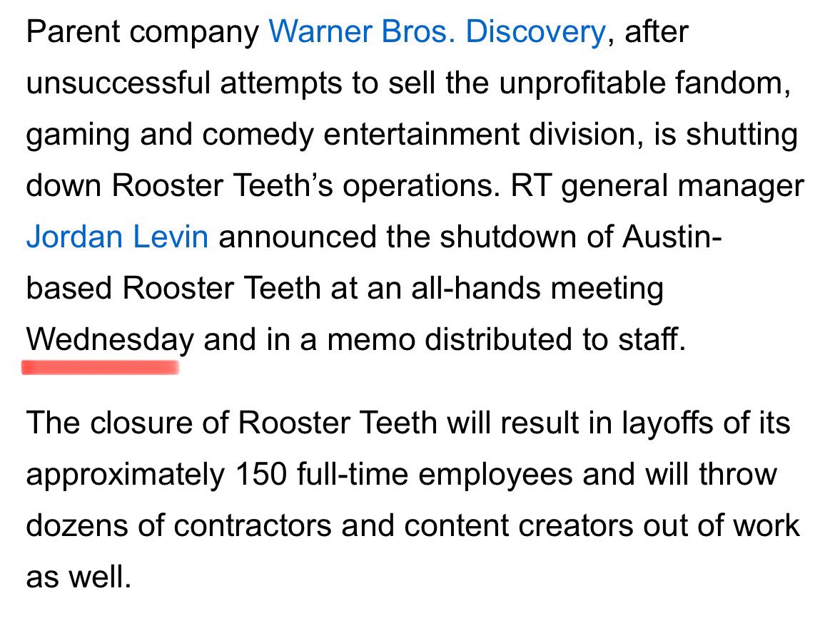 Parent company Warner Bros. Discovery, after unsuccessful attempts to sell the unprofitable fandom, gaming and comedy entertainment division, is shutting down Rooster Teeth's operations. RT general manager Jordan Levin announced the shutdown of Austin- based Rooster Teeth at an all-hands meeting Wednesday and in a memo distributed to staff. The closure of Rooster Teeth will result in layoffs of its approximately 150 full-time employees and will throw dozens of contractors and content creators out of work as well.