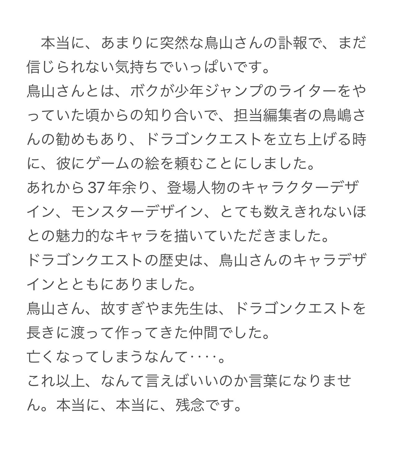 本当に、あまりに突然な鳥山さんの訃報で、まだ 信じられない気持ちでいっぱいです。 鳥山さんとは、 ボクが少年ジャンプのライターをや っていた頃からの知り合いで、担当編集者の鳥嶋さ んの勧めもあり、 ドラゴンクエストを立ち上げる時 に、彼にゲームの絵を頼むことにしました。 あれから37年余り、 登場人物のキャラクターデザ イン、モンスターデザイン、 とても数えきれないほ との魅力的なキャラを描いていただきました。 ドラゴンクエストの歴史は、 鳥山さんのキャラデザ インとともにありました。 鳥山さん、故すぎやま先生は、 ドラゴンクエストを 長きに渡って作ってきた仲間でした。 亡くなってしまうなんて･･ これ以上、なんて言えばいいのか言葉になりませ ん。 本当に、本当に、 残念です。