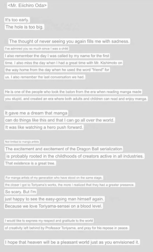 <Mr. Eiichiro Oda> It's too early. The hole is too big. The thought of never seeing you again fills me with sadness. I've admired you so much since I was a child I also remember the day I was called by my name for the first time. I also miss the day when I had a great time with Mr. Kishimoto on the way home from the day when he used the word "friend" for us. I also remember the last conversation we had. He is one of the people who took the baton from the era when reading manga made you stupid, and created an era where both adults and children can read and enjoy manga. It gave me a dream that manga can do things like this and that I can go all over the world. It was like watching a hero push forward. Not limited to manga artists The excitement and excitement of the Dragon Ball serialization is probably rooted in the childhoods of creators active in all industries. That existence is a great tree. For manga artists of my generation who have stood on the same stage. the closer I got to Toriyama's works, the more I realized that they had a greater presence. So scary. But I'm just happy to see the easy-going man himself again. Because we love Toriyama-sensei on a blood level. I would like to express my respect and gratitude to the world of creativity left behind by Professor Toriyama, and pray for his repose in peace. I hope that heaven will be a pleasant world just as you envisioned it.