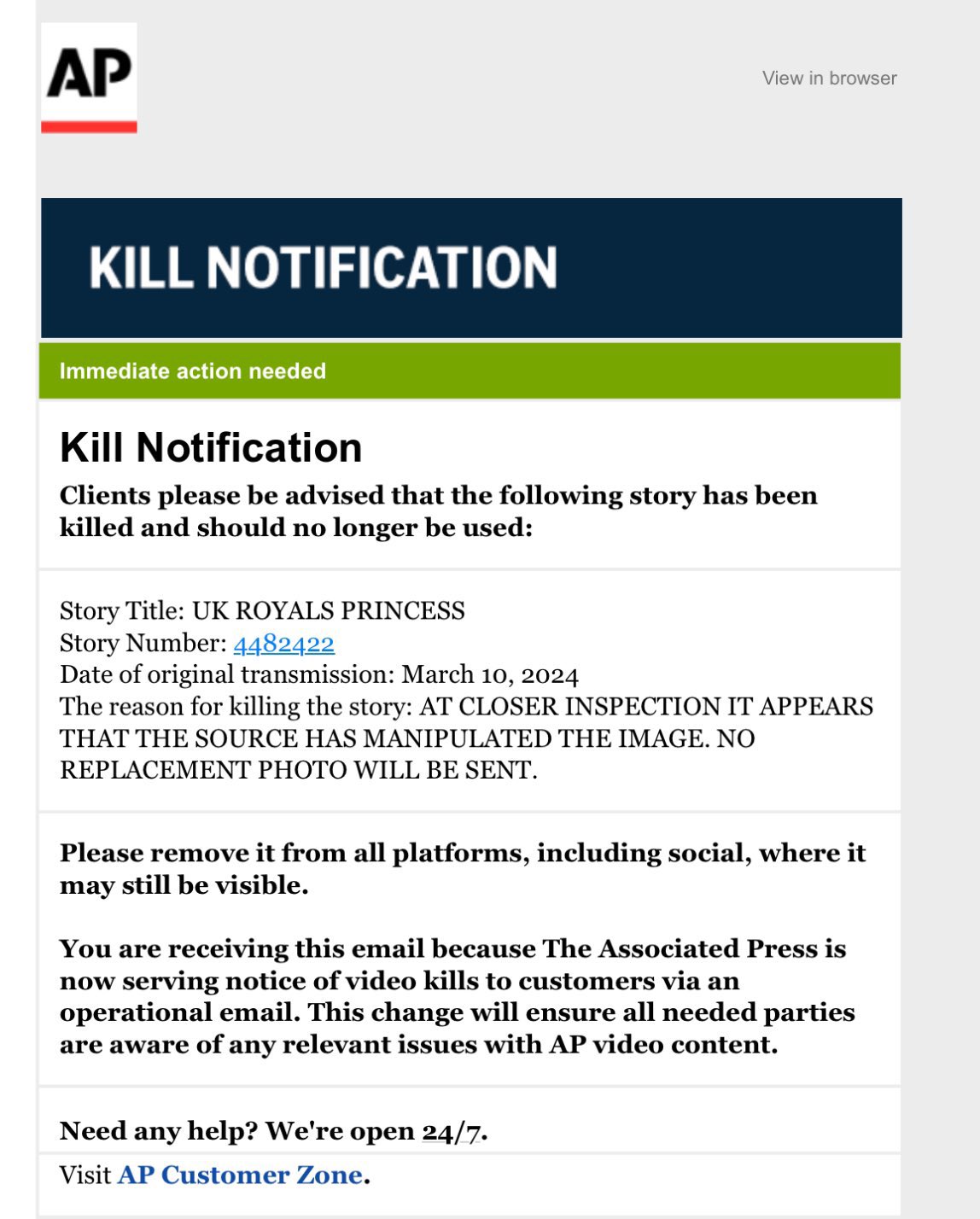 AP KILL NOTIFICATION Immediate action needed View in browser Kill Notification Clients please be advised that the following story has been killed and should no longer be used: Story Title: UK ROYALS PRINCESS Story Number: 4482422 Date of original transmission: March 10, 2024 The reason for killing the story: AT CLOSER INSPECTION IT APPEARS THAT THE SOURCE HAS MANIPULATED THE IMAGE. NO REPLACEMENT PHOTO WILL BE SENT. Please remove it from all platforms, including social, where it may still be visible. You are receiving this email because The Associated Press is now serving notice of video kills to customers via an operational email. This change will ensure all needed parties are aware of any relevant issues with AP video content. Need any help? We're open 24/7. Visit AP Customer Zone.