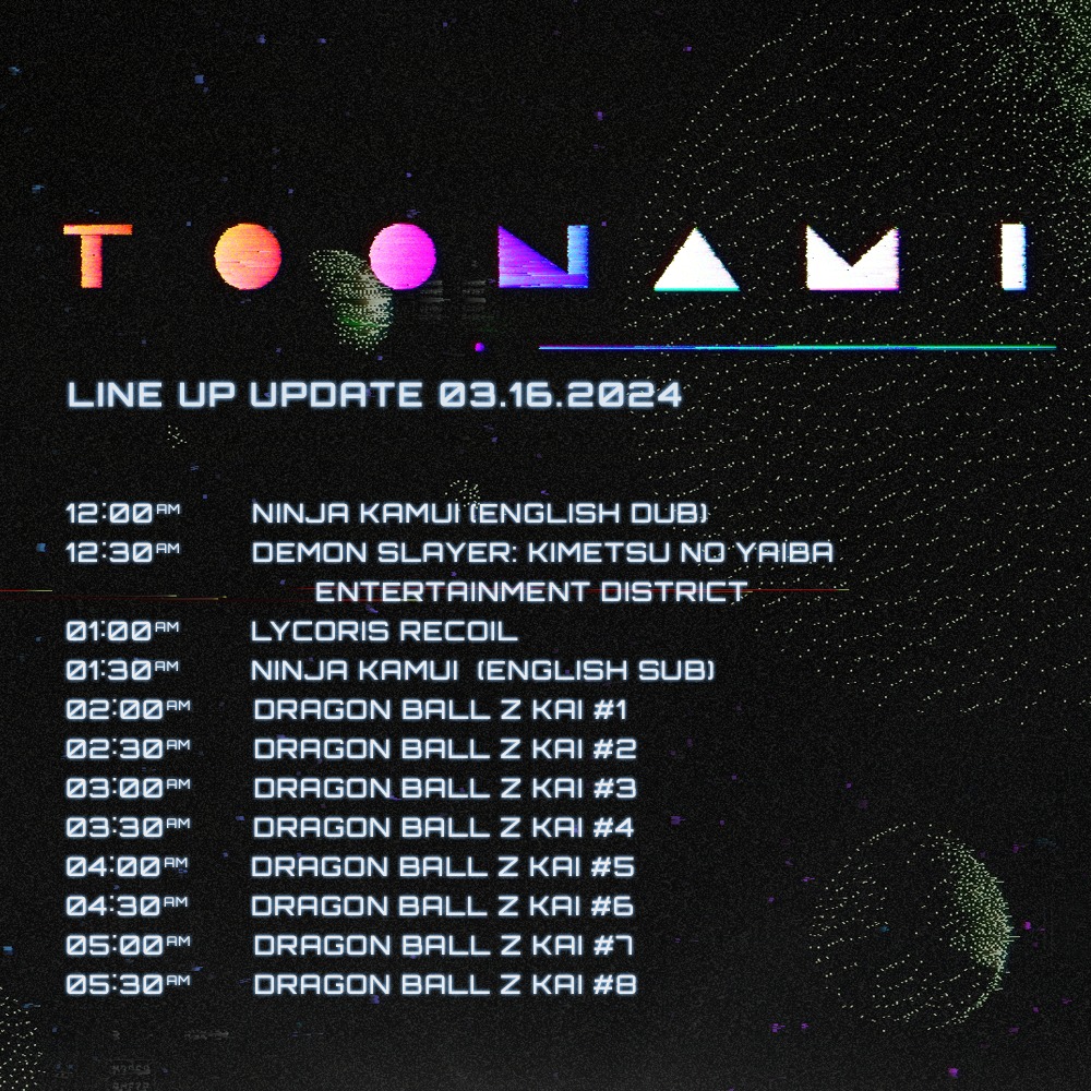 TO AMI LINE UP UPDATE 03.16.2024 12:00AM 12:30AM NINJA KAMUI (ENGLISH DUB) 01:00AM DEMON SLAYER: KIMETSU NO YAIBA ENTERTAINMENT DISTRICT LYCORIS RECOIL 01:30AM NINJA KAMUI (ENGLISH SUB) 02:00AM DRAGON BALL Z KAI #1 02:30PM DRAGON BALL Z KAI #2 03:00AM 03:30AM 04:00AM 04:30AM 05:00AM 05:30AM DRAGON BALL Z KAI #3 DRAGON BALL Z KAI #4 DRAGON BALL Z KAI #5 DRAGON BALL Z KAI #6 DRAGON BALL Z KAI #7 DRAGON BALL Z KAI #8
