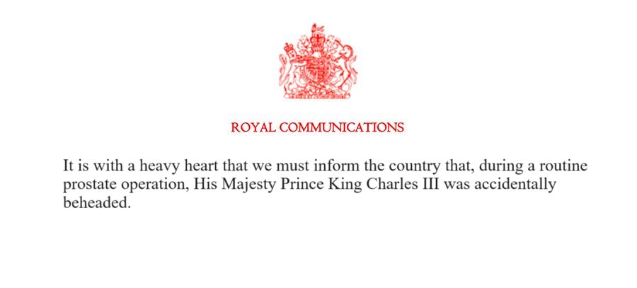 ROYAL COMMUNICATIONS It is with a heavy heart that we must inform the country that, during a routine prostate operation, His Majesty Prince King Charles III was accidentally beheaded.