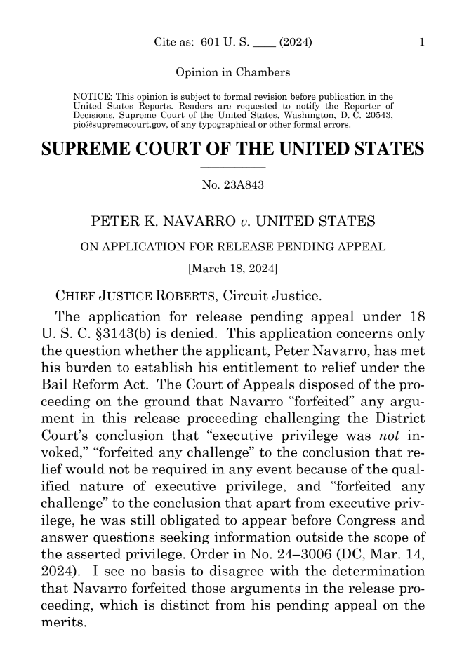 Cite as: 601 U. S. (2024) 1 Opinion in Chambers NOTICE: This opinion is subject to formal revision before publication in the United States Reports. Readers are requested to notify the Reporter of Decisions, Supreme Court of the United States, Washington, D. C. 20543, pio@supremecourt.gov, of any typographical or other formal errors. SUPREME COURT OF THE UNITED STATES No. 23A843 PETER K. NAVARRO v. UNITED STATES ON APPLICATION FOR RELEASE PENDING APPEAL [March 18, 2024] CHIEF JUSTICE ROBERTS, Circuit Justice. The application for release pending appeal under 18 U. S. C. §3143(b) is denied. This application concerns only the question whether the applicant, Peter Navarro, has met his burden to establish his entitlement to relief under the Bail Reform Act. The Court of Appeals disposed of the pro- ceeding on the ground that Navarro "forfeited" any argu- ment in this release proceeding challenging the District Court's conclusion that "executive privilege was not in- voked," "forfeited any challenge" to the conclusion that re- lief would not be required in any event because of the qual- ified nature of executive privilege, and "forfeited any challenge" to the conclusion that apart from executive priv- ilege, he was still obligated to appear before Congress and answer questions seeking information outside the scope of the asserted privilege. Order in No. 24-3006 (DC, Mar. 14, 2024). I see no basis to disagree with the determination that Navarro forfeited those arguments in the release pro- ceeding, which is distinct from his pending appeal on the merits.