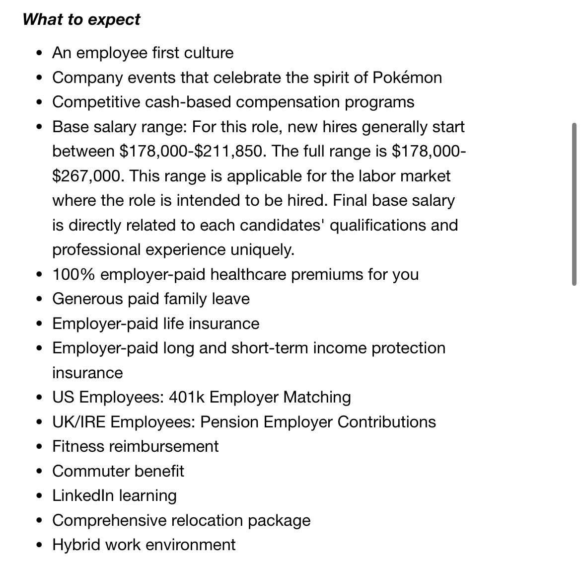 What to expect • An employee first culture • Company events that celebrate the spirit of Pokémon • Competitive cash-based compensation programs • Base salary range: For this role, new hires generally start between $178,000-$211,850. The full range is $178,000- $267,000. This range is applicable for the labor market where the role is intended to be hired. Final base salary is directly related to each candidates' qualifications and professional experience uniquely. • 100% employer-paid healthcare premiums for you • Generous paid family leave • • Employer-paid life insurance Employer-paid long and short-term income protection insurance • US Employees: 401k Employer Matching • UK/IRE Employees: Pension Employer Contributions • Fitness reimbursement • Commuter benefit • LinkedIn learning • Comprehensive relocation package • Hybrid work environment