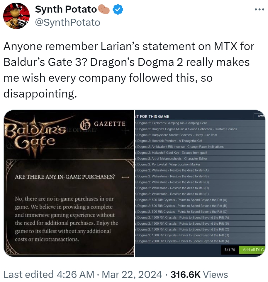 Synth Potato @SynthPotato Anyone remember Larian's statement on MTX for Baldur's Gate 3? Dragon's Dogma 2 really makes me wish every company followed this, so disappointing. BORG Baldur's GAZETTE Gate NT FOR THIS GAME s Dogma 2: Explorer's Camping Kit - Camping Gear ARE THERE ANY IN-GAME PURCHASES? No, there are no in-game purchases in our game. We believe in providing a complete and immersive gaming experience without the need for additional purchases. Enjoy the game to its fullest without any additional costs or microtransactions. Dogma 2: Dragon's Dogma Music & Sound Collection - Custom Sounds Dogma 2: Harpysnare Smoke Beacons - Harpy Lure Item Dogma 2: Heartfelt Pendant - A Thoughtful Gift s Dogma 2: Ambivalent Rift Incense - Change Pawn Inclinations Dogma 2: Makeshift Gaol Key - Escape from gaoll Dogma 2: Art of Metamorphosis - Character Editor s Dogma 2: Portcrystal - Warp Location Marker Dogma 2: Wakestone - Restore the dead to life! (A) Dogma 2: Wakestone - Restore the dead to life! (B) Dogma 2: Wakestone - Restore the dead to life! (C) s Dogma 2: Wakestone - Restore the dead to life! (D) Dogma 2: Wakestone - Restore the dead to life! (E) Dogma 2: 500 Rift Crystals - Points to Spend Beyond the Rift (A) s Dogma 2: 500 Rift Crystals - Points to Spend Beyond the Rift (B) Dogma 2: 500 Rift Crystals - Points to Spend Beyond the Rift (C) Dogma 2: 1500 Rift Crystals - Points to Spend Beyond the Rift (A) s Dogma 2: 1500 Rift Crystals - Points to Spend Beyond the Rift (B) s Dogma 2: 1500 Rift Crystals - Points to Spend Beyond the Rift (C) Dogma 2: 1500 Rift Crystals - Points to Spend Beyond the Rift (D) Dogma 2: 2500 Rift Crystals - Points to Spend Beyond the Rift (A) Brow $41.79 Add all DLC Last edited 4:26 AM · Mar 22, 2024 316.6K Views •