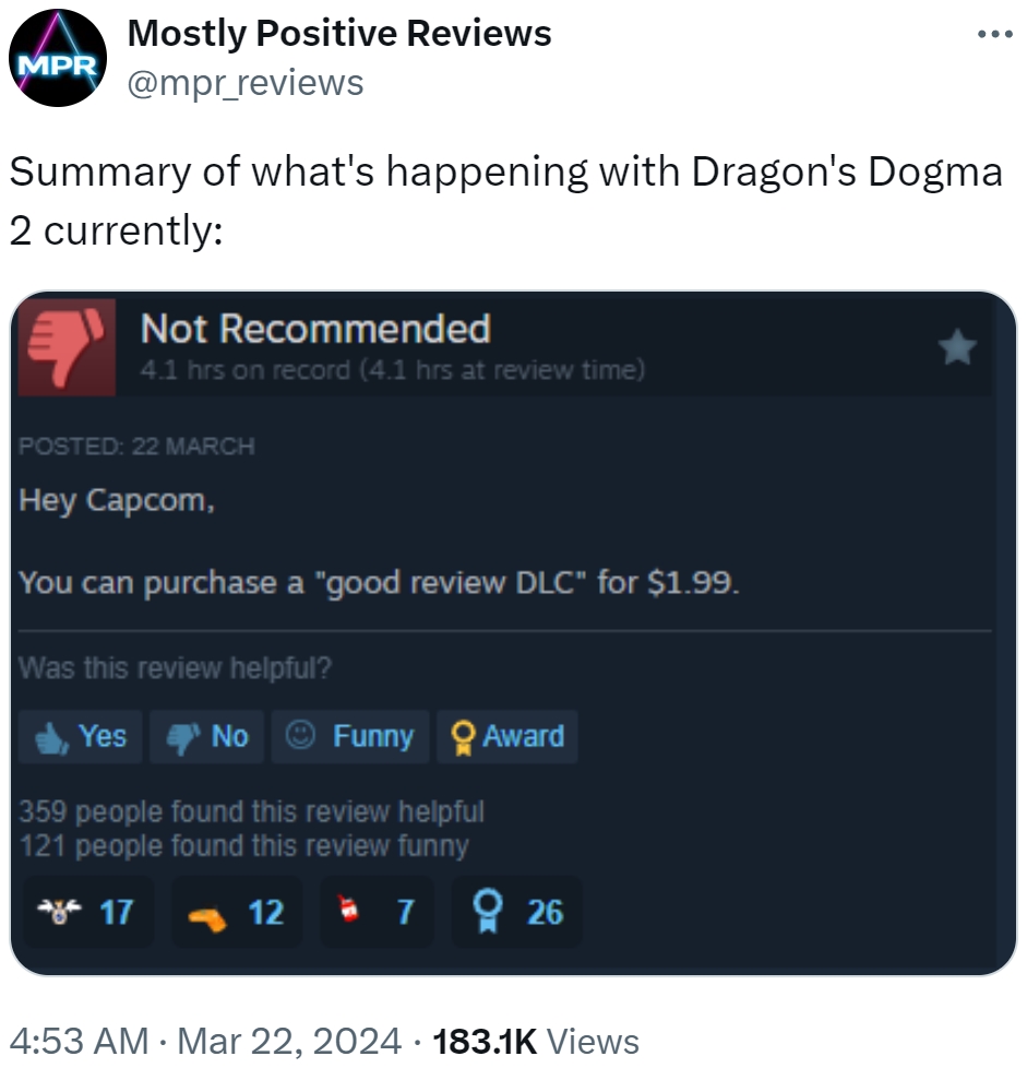 MPR Mostly Positive Reviews @mpr_reviews ... Summary of what's happening with Dragon's Dogma 2 currently: Not Recommended 4.1 hrs on record (4.1 hrs at review time) POSTED: 22 MARCH Hey Capcom, You can purchase a "good review DLC" for $1.99. Was this review helpful? Yes No Funny Award 359 people found this review helpful 121 people found this review funny *17 12 726 4:53 AM · Mar 22, 2024 183.1K Views .