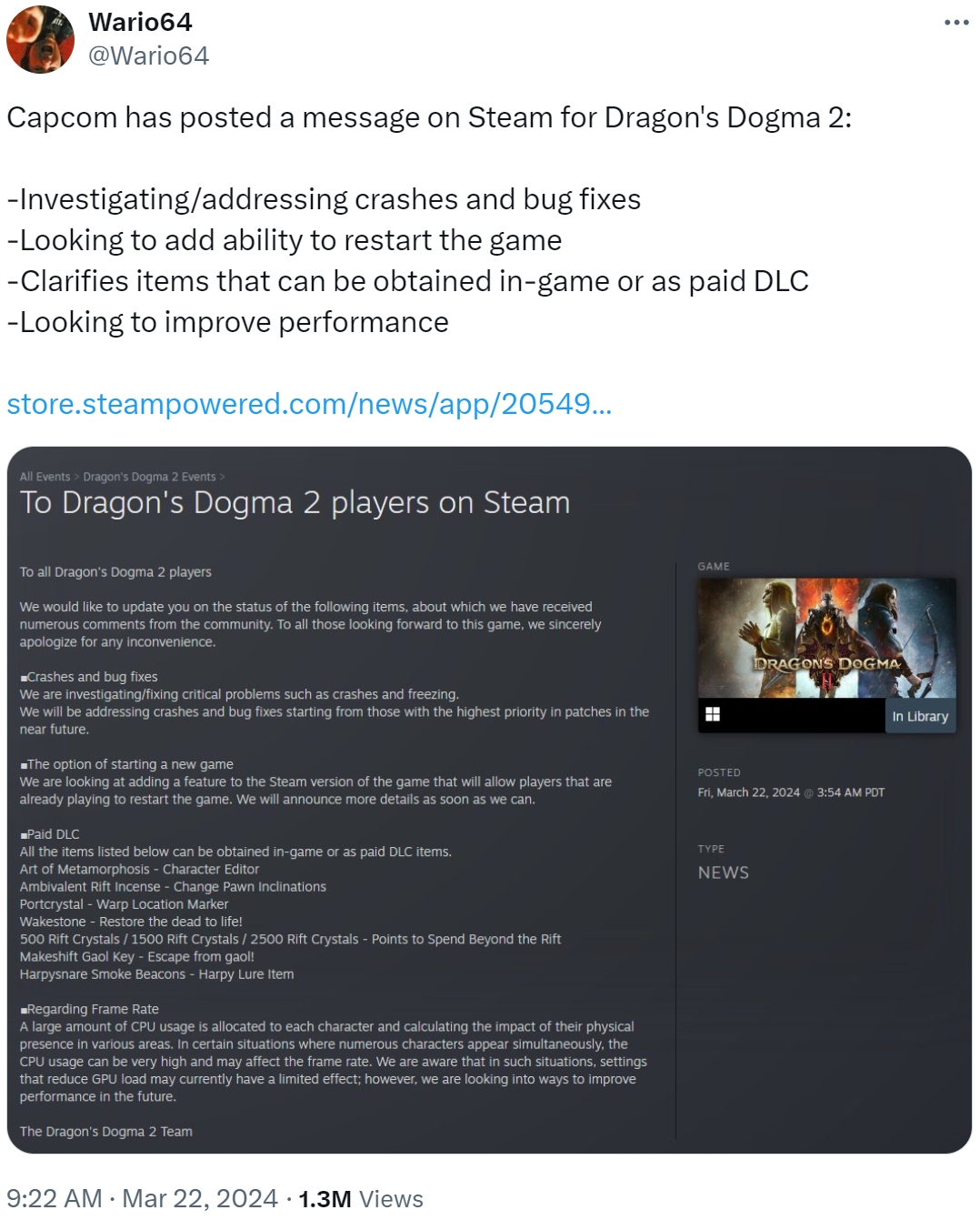 Wario64 @Wario64 Capcom has posted a message on Steam for Dragon's Dogma 2: -Investigating/addressing crashes and bug fixes -Looking to add ability to restart the game -Clarifies items that can be obtained in-game or as paid DLC -Looking to improve performance store.steampowered.com/news/app/20549... All Events > Dragon's Dogma 2 Events > To Dragon's Dogma 2 players on Steam To all Dragon's Dogma 2 players We would like to update you on the status of the following items, about which we have received numerous comments from the community. To all those looking forward to this game, we sincerely apologize for any inconvenience. ■Crashes and bug fixes We are investigating/fixing critical problems such as crashes and freezing. We will be addressing crashes and bug fixes starting from those with the highest priority in patches in the near future. ■The option of starting a new game We are looking at adding a feature to the Steam version of the game that will allow players that are already playing to restart the game. We will announce more details as soon as we can. ■Paid DLC All the items listed below can be obtained in-game or as paid DLC items. Art of Metamorphosis - Character Editor Ambivalent Rift Incense - Change Pawn Inclinations Portcrystal - Warp Location Marker Wakestone - Restore the dead to life! 500 Rift Crystals / 1500 Rift Crystals / 2500 Rift Crystals - Points to Spend Beyond the Rift Makeshift Gaol Key - Escape from gaol! Harpysnare Smoke Beacons - Harpy Lure Item ■Regarding Frame Rate A large amount of CPU usage is allocated to each character and calculating the impact of their physical presence in various areas. In certain situations where numerous characters appear simultaneously, the CPU usage can be very high and may affect the frame rate. We are aware that in such situations, settings that reduce GPU load may currently have a limited effect; however, we are looking into ways to improve performance in the future. The Dragon's Dogma 2 Team 9:22 AM · Mar 22, 2024 1.3M Views GAME POSTED DRAGON'S DOGMA Fri, March 22, 2024@ 3:54 AM PDT TYPE NEWS In Library
