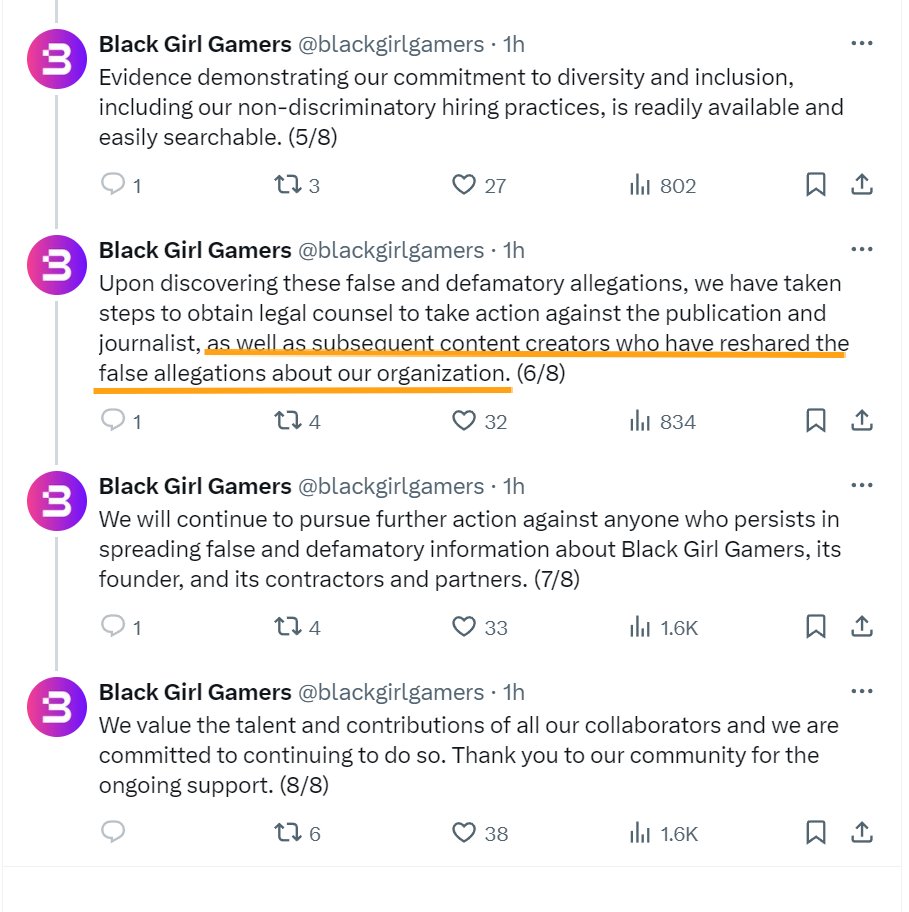 3 3 ៣ 3 Lú 3 Black Girl Gamers @blackgirlgamers • 1h Evidence demonstrating our commitment to diversity and inclusion, including our non-discriminatory hiring practices, is readily available and easily searchable. (5/8) 1 173 27 802 ㅁ 손 Black Girl Gamers @blackgirlgamers • 1h Upon discovering these false and defamatory allegations, we have taken steps to obtain legal counsel to take action against the publication and journalist, as well as subsequent content creators who have reshared the false allegations about our organization. (6/8) 1 134 32 834 Black Girl Gamers @blackgirlgamers • 1h We will continue to pursue further action against anyone who persists in spreading false and defamatory information about Black Girl Gamers, its founder, and its contractors and partners. (7/8) 1 274 33 1.6K Black Girl Gamers @blackgirlgamers • 1h We value the talent and contributions of all our collaborators and we are committed to continuing to do so. Thank you to our community for the ongoing support. (8/8) 276 38 1.6K