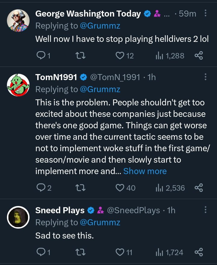 George Washington Today Replying to @Grummz ....59m Well now I have to stop playing helldivers 2 lol 27 TomN1991 12 1,288 @TomN 1991. 1h Replying to @Grummz This is the problem. People shouldn't get too excited about these companies just because there's one good game. Things can get worse over time and the current tactic seems to be not to implement woke stuff in the first game/ season/movie and then slowly start to implement more and... Show more 2 27 40 Il 2,536 Sneed Plays & @SneedPlays • 1h Replying to @Grummz Sad to see this. Q1 27 ❤11 1,724 80